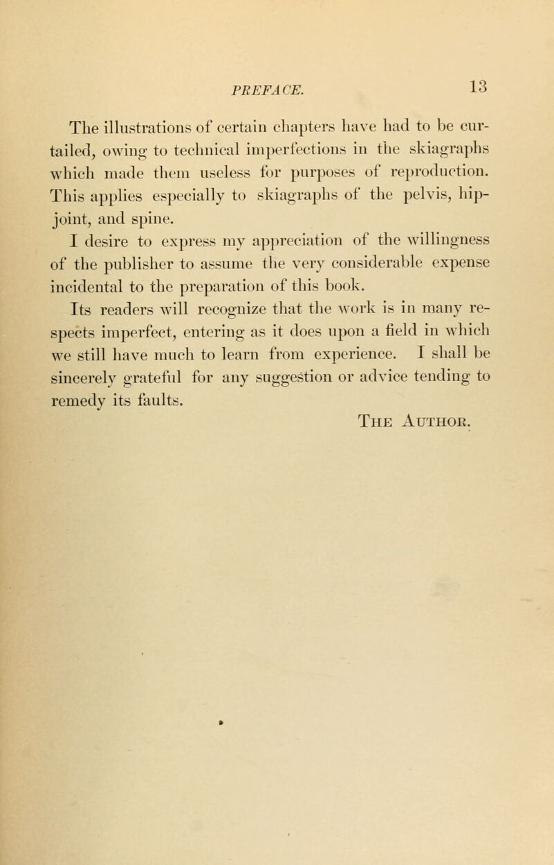 The illustrations of certain chapters have had to be cur- tailed, owing- to technical imperfections in the skiagraphs which made them useless for purposes of reproduction. This applies especially to skiagraphs of the pelvis, hip- joint, and spine. I desire to express my appreciation of the willingness of the publisher to assume the very considerable expense incidental to the preparaticMi of this book. Its readers will recognize that the work is in many re- spects imperfect, entering as it does upon a field in which we still have much to learn from experience. I shall be sincerelv grateful for any suggestion or advice tending to remedy its faults. The Authoe.