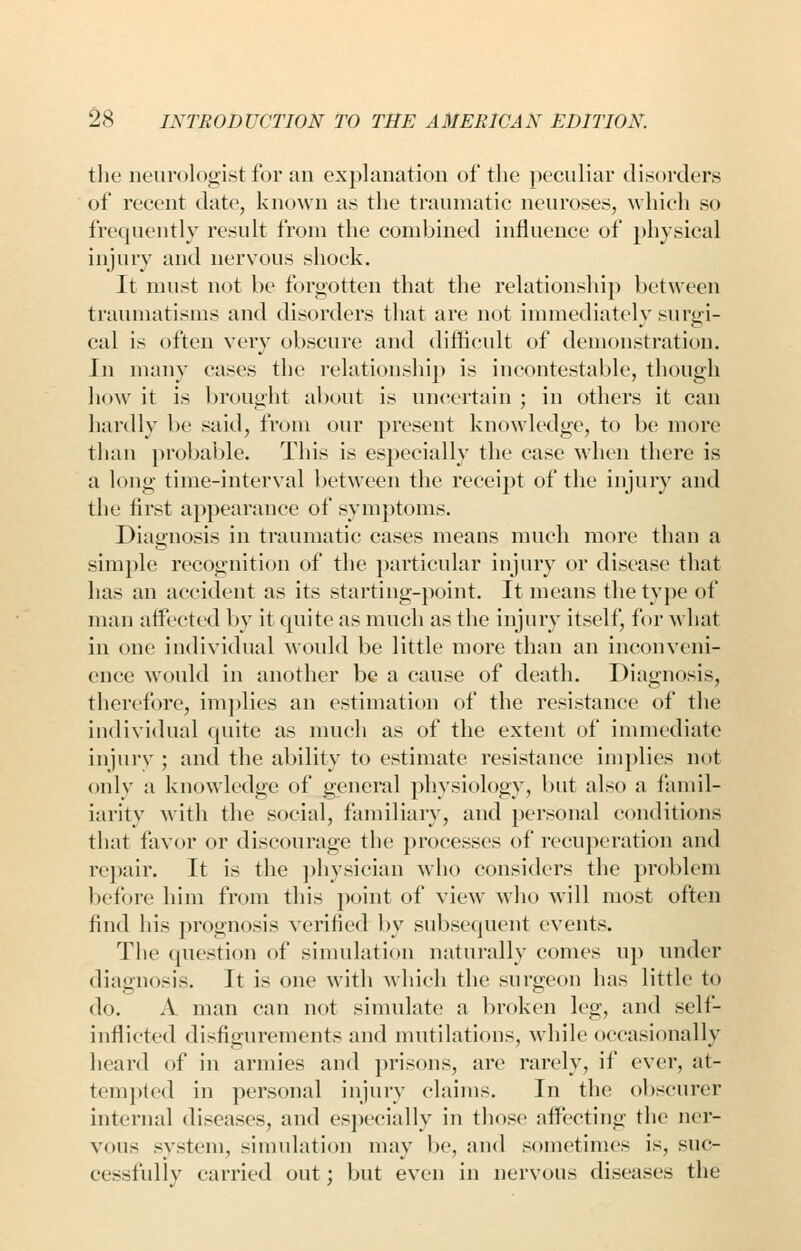 the neurologist for an exj)]anation of the ]x'culiar disorder.s of recent date, known as the traumatic neuroses, which so frequently result from the combined influence of })]iysical injury and nervous shock. It must not be forgotten that the relationship between traumatisms and disorders that are not inmiediately surgi- cal is often very obscure and difficult of demonstration. In many cases the relationshij) is incontestable, though how it is brought about is uncertain ; in others it can hardly be said, from our present knowledge, to be more than probable. This is especially the case wdien there is a long time-interval between the receipt of the injury and the first appearance of symptoms. Diagnosis in traumatic cases means much more than a simple recognition of the particular injury or disease that has an accident as its starting-point. It means the type of man affected by it quite as much as the injury itself, for what in one individual would be little more than an inconveni- ence would in another be a cause of death. Diagnosis, therefore, implies an estimation of the resistance of the individual quite as much as of the extent of immediate injury ; and the ability to estimate resistance implies not only a knowledge of general physiology, but also a famil- iarity with the social, familiary, and personal conditions that favor or discourage the processes of recuperation and rej)air. It is the ])hysician who considers the problem l)efore him from this point of view who will most often find his prognosis verified by subsequent events. The question of simulation naturally comes up under diagnosis. It is one with which the surgeon has little to do. A man can not simidate a l)roken leg, and self- inflicted disfigurements and mutilations, while occasionally heard of in armies and prisons, are rarely, if ever, at- tempted in personal injury claims. In the obscurer internal diseases, and es]iecially in those afl^ecting the ner- vous system, simulation may be, and sometimes is, suc- cessfully carried out; but even in nervous diseases the