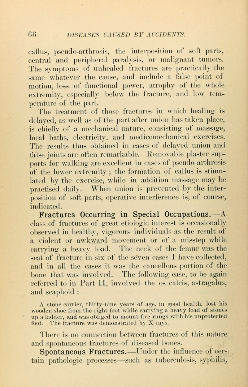 callus, pseudo-arthrosis, the interposition of soft parts, central and periplicral paralysis, or malignant tumors. The syniptoms of unhealed fractures are practically the same whatever the cause, and include a false point of motion, loss of functional power, atrophy of the whole extremity, especially l)elo\v the fracture, and low tem- perature of the part. The treatment of those fractures in which healing is delayed, as well as of the part after union has taken place, is chiefly of a mechanical nature, consisting of massage, local baths, electricity, and medicomechanical exercises. The results thus obtained in cases of delayed union and false joints are often remarkable. Removable plaster sup- ports for walking are excellent in cases of pseudo-arthrosis of the lower extremity ; the formation of callus is stimu- lated by the exercise, M'hile in addition massage may be practised daily. When union is prevented by the inter- position of soft parts, operative interference is, of course, indicated. Fractures Occurring in Special Occupations.—A class of fractures of great etiologic interest is occasionally observed in healthy, vigorous individuals as the result of a violent or awkward movement or of a misstep while carrying a heavy load. The neck of the femur was the seat of fracture in six of the seven cases I have collected, and in all the cases it was the cancellous portion of the bone that was involved. The following case, to be again referred to in Part II, involved the os calcis, astragalus, and scaphoid : A stone-carrier, thirty-nine years of age, in good liealth, lost liis wooden shoe from the right foot wliile carrying a heavy load of stones up a ladder, and was obliged to mount five rungs with his unprotected foot. The fracture was (lemonstrated by X-rays. There is no connection between fractures of this nature and spontaneous fractures of diseased bones. Spontaneous Fractures.—Under the influence of cer- tain pathologic processes—such as tuberculosis; syphilis,