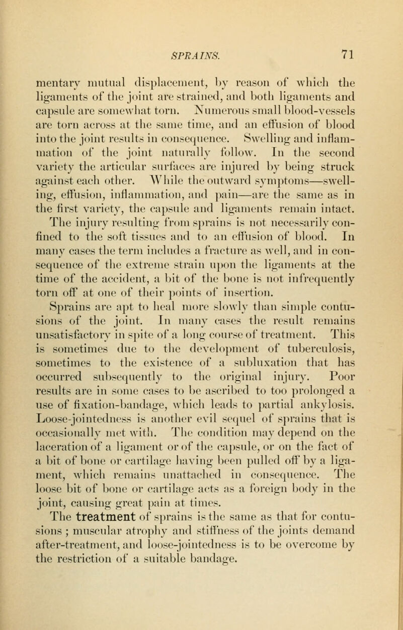 mentarv niiitiial dit^plaeement, hv reason of which the ligaments ot the joint are strained, and both hganients and capsule are soniewliat torn. Numerous small hlood-vessels are torn across at the same time, and an effusion of blood into the joint results in consequence. Swelling and inflam- mation of the joint naturally follow. In the second variety the articular surfaces are injured l)y being struck against each other. While the outward symptoms—swell- ing, effusion, inflammation, and ])ain—are the same as in the first variety, the capsule and ligaments remain intact. The injury resulting from sj)rains is not necessarily con- fined to the soft tissues and to an effusion of blood. In man>^ cases the term includes a fracture as well, and in con- sequence of the extreme strain upon the ligaments at the time of the accident, a bit of the bone is not infrequently torn off at one of their points of insertion. Sprains are apt to heal more slowly than simple contu- sions of the joint. In many cases the result remains unsatisfactory in spite of a long course of treatment. This is sometimes due to the development of tuberculosis, sometimes to the existence of a subluxation that has occurred subsequently to the original injury. Poor results are in some cases to be ascribed to too prolonged a use of fixation-l)andage, which leads to partial ankylosis. Loose-jointedness is another evil sequel of sprains that is occasionally met with. The condition may depend on the laceration of a ligament or of the capsule, or on the fact of a bit of bone or cartilage having been pulled off by a liga- ment, wiiich remains unattached in consequence. The loose bit of bone or cartilage acts as a foreign body in the joint, causing great pain at times. The treatment of sprains is the same as that for contu- sions ; muscular atropliy and stiffness of the joints demand after-treatment, and loose-jointedness is to be overcome by the restriction of a suitable bandage.