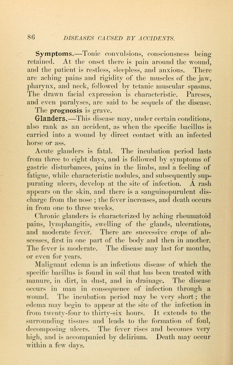 Symptoms.—Tonic convulsions, consciousness being retained. At the onset there is pain around the wound, and the patient is restless, sleepless, and anxious. There are aching pains and rigidity of the muscles of the jaw, pharynx, and neck, followed by tetanic muscular spasms. The drawn facial expression is characteristic. Pareses, and even paralyses, are said to be sequels of the disease. The prognosis is grave. Glanders.—This disease may, under certain conditions, also rank as an accident, as when the specific bacillus is carried into a wound by direct contact with an infected horse or ass. Acute glanders is fatal. The incubation period lasts from three to eight days, and is followed by symptoms of gastric disturbances, pains in the limbs, and a feeling of fatigue, Avhile characteristic nodules, and subsequently sup- purating ulcers, develop at the site of infection. A rash appears on the skin, and there is a sanguinopurulent dis- charge from the nose ; the fever increases, and death occurs in from one to three weeks. Chronic glanders is characterized by aching rheumatoid pains, lymphangitis, swelling of the glands, ulcerations, and moderate fever. There are successive crops of ab- scesses, first in one part of the body and then in another. The fever is moderate. The disease may last for months, or even for years. Malignant edema is an infectious disease of which the specific bacillus is found in soil that has been treated with manure, in dirt, in dust, and in drainage. The disease occurs in man in consequence of infection through a wound. The incubation period may be very short; the edema may begin to appear at the site of the infection in from twenty-four to thirty-six hours. It extends to the surrounding tissues and leads to the formation of foul, decomposing ulcers. The fever rises and l)ecomes very high, and is accompanied by delirium. Death may occur within a few days.