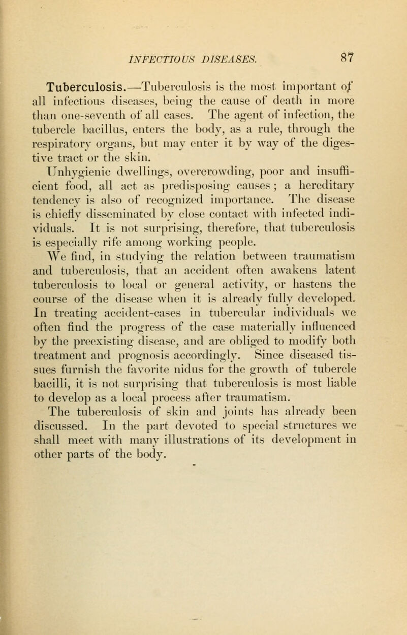 Tuberculosis.—Tuberculosis is the most important of all infectious diseases, being the cause of death in more than one-seventh of all cases. The agent of infection, the tubercle bacillus, enters the body, as a rule, through the respiratory organs, but may enter it by way of the diges- tive tract or the skin. Unhygienic dwellings, overcrowding, poor and insuffi- cient food, all act as predisposing causes; a hereditary tendency is also of recognized importance. The disease is chiefly disseminated by close contact witli infected indi- viduals. It is not surprising, therefore, that tuberculosis is especially rife among working people. We find, in studying the relation between traumatism and tuberculosis, that an accident often awakens latent tuberculosis to local or general activity, or hastens the course of the disease when it is already fully developed. In treatino; accident-cases in tubercular individuals we often find the progress of the case materially influenced by the preexisting disease, and are obliged to modify both treatment and prognosis accordingly. Since diseased tis- sues furnish the favorite nidus for the growth of tubercle bacilli, it is not surjirising that tuberculosis is most liable to develop as a local process after traumatism. Tiie tuberculosis of skin and joints has already been discussed. In the part devoted to special structures we shall meet with many illustrations of its development in other parts of the body.