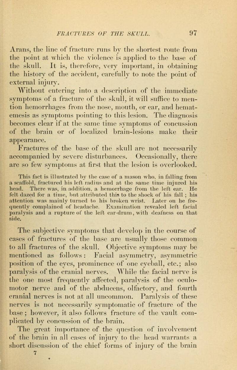 Arans, the lino of f nicture runs by the shortest route from the point at which the violence is applied to the base of the skull. It is, therefore, very important, in obtaining the history of the accident, carefully to note the point of external injury. Without entering into a description of the immediate symptoms of a fracture of the skull, it will suffice to men- tion hemorrhages from the nose, mouth, or ear, and hemat- emesis as symptoms ]K)inting to this lesion. The diagnosis becomes clear if at the same time sym])toms of concussion of the brain or of localized brain-lesions make their appearance. Fractures of the base of the skull are not necessarily accompanied by severe disturbances. Occasionally, there are so few symptoms at first that the lesion is overlooked. This foot is illustrated hy tlie case of a mason who. in falling from a scaffold, fractured his left radius and at the same time injured his head. There was, in addition, a hemorrhage from tlie left ear. He felt dazed for a time, but attributed this to the shock of his fall ; his attention was mainly turned to liis broken wrist. Later on he fre- quently complained of headache. Examination revealed left facial paralysis and a rupture of the left ear-drum, with deafness on that side. The subjective symjitoms that develop in the course of cases of fractures of the base are usually those common to all fractures of the skull. Objective symptoms may be mentioned as follows: Facial asymmetry, asymmetric position of the eyes, prominence of one eyeball, etc.; also ])aralysis of the cranial nerves. AVhile the facial nerve is the one most frequently affected, paralysis of the oculo- motor nerve and of the abducens, olfactory, and fourth cranial nerves is not at all uncommon. Paralysis of these nerves is not necessarily symptomatic of fracture of the base ; however, it also follows fracture of the vault com- plicated by concussion of the brain. The great importance of the question of involvement of tlie brain in all cases of injury to the head warrants a short discussion of the chief forms of injury of the brain