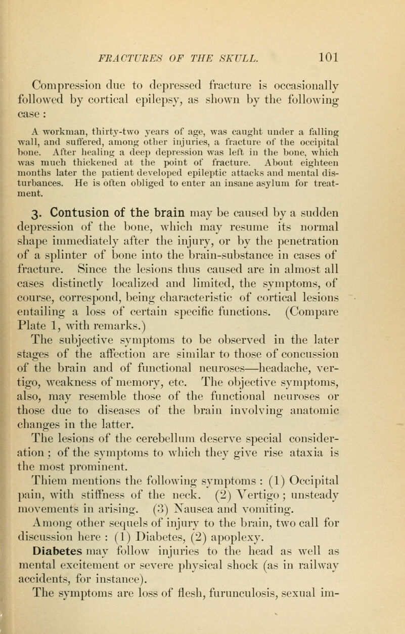 Compression due to depressed fracture is occasioually followed by cortical epilepsy, as shown by the folloAving case : A workman, thirty-two years of age, was caught under a falling wall, and sufl'ered, among other injuries, a fracture of the occipital hone. After healing a deep depression was left in the bone, which was much thickened at the point of fracture. About eighteen months later the patient developed epileptic attacks and mental dis- turbances. He is often obliged to enter an insane asylum for treat- ment. 3. Contusion of the brain may be caused by a sudden depression of the bone, which may resiune its normal shape immediately after the injury, or by the penetration of a splinter of bone into the l)rain-substance in cases of fracture. Since the lesions thus caused are in alrao.st all cases distinctly localized and limited, the symptoms, of course, correspond, being characteristic of cortical lesions entailing a loss of certain specific functions. (Compare Plate 1, with remarks.) The subjective symptoms to be observed in the later stages of the affection are similar to those of concussion of the brain and of functional neuroses—headache, ver- tigo, weakness of memory, etc. The objective symptoms, also, may resemble those of the functional neuroses or those due to diseases of the brain involving anatomic changes in the latter. The lesions of the cerebellum deserve special consider- ation ; of the symptoms to which they give rise ataxia is the mo.st prominent. Thiem mentions the following symptoms : (1) Occipital |)ain, with stillness of the neck. (2) Vertigo; unsteady juovements in arising. ('>) Xausea and vomiting. Among other sequels of injury to the brain, two call for discussion here : (1) Diabetes, (2) apoplexy. Diabetes may follow injuries to the head as well as mental excitement or severe physical shock (as in railway accidents, for instance). The symptoms are loss of flesh, furuneulosis, sexual im-