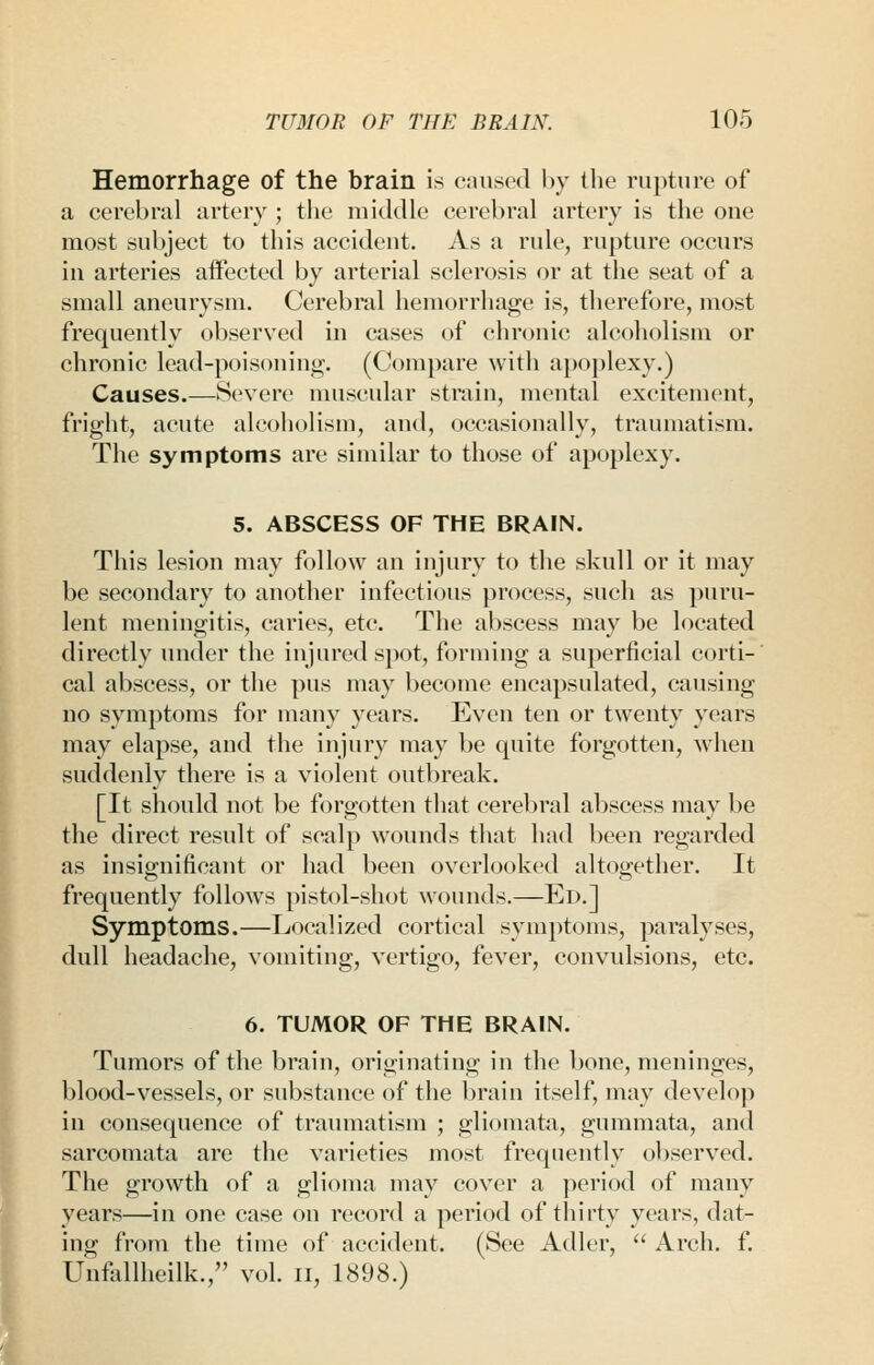 I Hemorrhage of the brain is caused by the rupture of a cerebral artery ; the middle cerebral artery is the one most subject to this accident. As a rule, rupture occurs in arteries affected by arterial sclerosis or at the seat of a small aneurysm. Cerebral hemorrhage is, therefore, most frequently observed in cases of chronic alcoholism or chronic lead-poisoning. (Compare with a[)oplexy.) Causes.—Severe muscular strain, mental excitement, fright, acute alcoholism, and, occasionally, traumatism. 5. ABSCESS OF THE BRAIN. This lesion may follow an injury to the skull or it may be secondary to another infectious process, such as puru- lent meningitis, caries, etc. The abscess may be located directly under the injured spot, forming a superficial corti-' cal abscess, or the pus may become encapsulated, causing no symptoms for many years. Even ten or twenty years may elapse, and the injury may be quite forgotten, when suddenly there is a violent outbreak. [It should not be forgotten that cerel)ral abscess may be the direct result of scalp wounds that had been regarded as insignificant or had been overlooked altogether. It frequently follows pistol-shot wounds.—Ed.] Symptoms.—Localized cortical symptoms, paralyses, dull headache, vomiting, vertigo, fever, convidsions, etc. 6. TUMOR OF THE BRAIN. Tumors of the brain, originating in the bone, meninges, blood-vessels, or substance of the brain itself, may develop in consequence of traumatism ; gliomata, gummata, and sarcomata are the varieties most frequently observed. The growth of a glioma may cover a period of many years—in one case on record a period of thirty years, dat- ing from the time of accident. (See Adler,  Arch. f. Unfiillheilk., vol. n, 1898.)