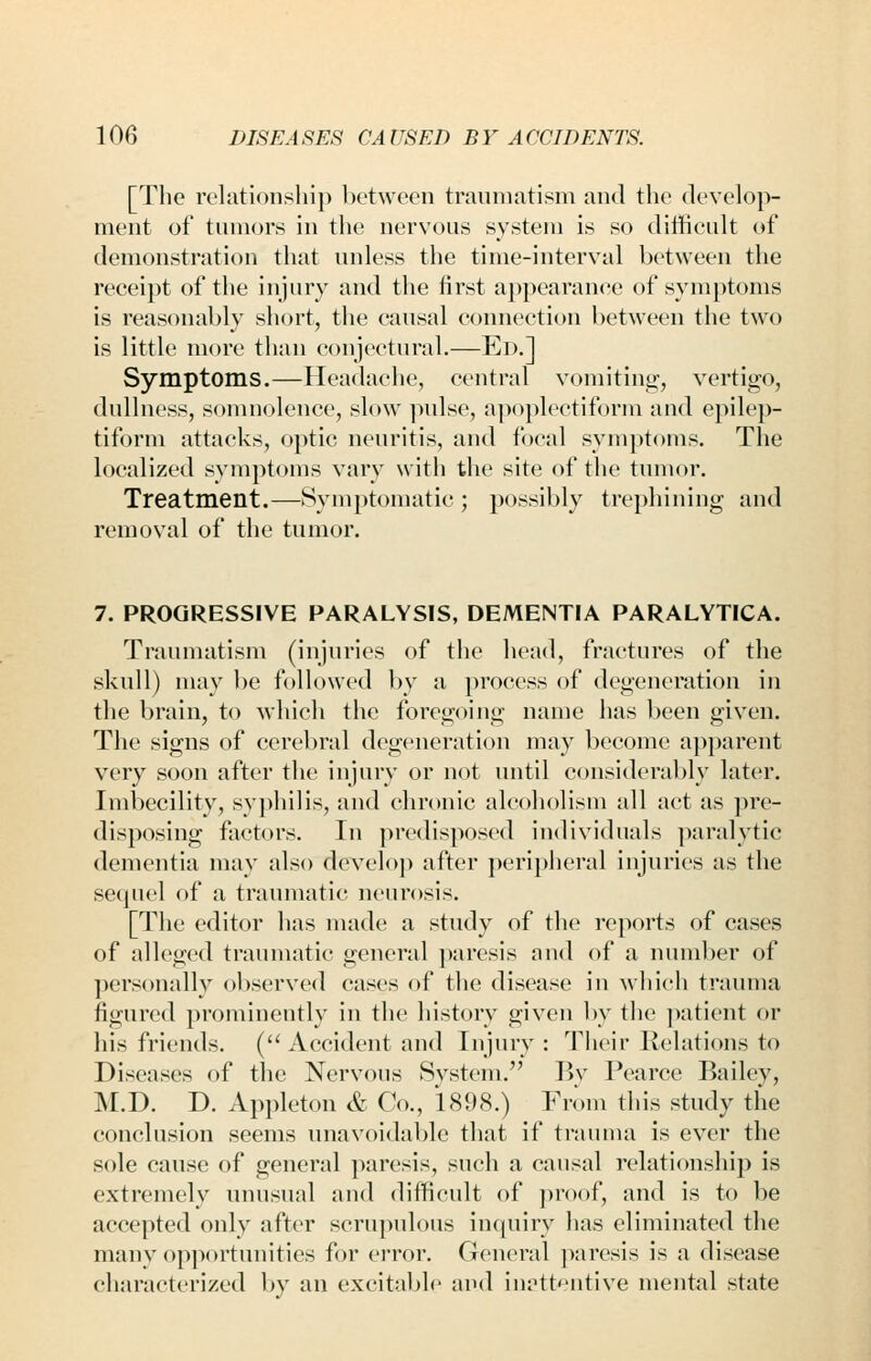 [The relationship between traumatism and the develop- ment of tumors in the nervous system is so difficult of demonstration that unless the time-interval between the receipt of the injury and the first a})pearanre of symptoms is reasonably short, the causal connection between the two is little more than conjectural.—Ed.] Symptoms.—Headache, central vomiting-, vertigo, dullness, somnolence, slow pulse, a])oplectiform and epilep- tiform attacks, optic neuritis, and focal symptoms. The localized symptoms vary with the site of the tumor. Treatment.—Symptomatic ; possibly trephining and removal of the tumor. 7. PROGRESSIVE PARALYSIS, DEMENTIA PARALYTICA. Traumatism (injuries of the head, fractures of the skull) may be followed by a process of degeneration in the brain, to Avhich the foregoing name has been given. The signs of cerebral degeneration may become apparent very soon after the injury or not until considerably later. Imbecility, sy])hilis, and chronic alcoholism all act as ])re- disposing factors. In predisposed individuals ])aralytic dementia may also develop after ])eriplieral injuries as the sequel of a traumatic neurosis. [The editor has made; a study of the reports of cases of alleged traumatic general ])aresis and of a number of ])ersonally ol)served cases of the disease in which trauma figured prominently in the history given by the jmtient or his friends. ( Accident and Injury: Their Relations to Diseases of the Nervous System. Bv Pearce Bailey, M.D. D. Appleton & Co., 1898.) From this study the conclusion seems unavoidable that if trauma is ever the sole cause of general paresis, such a causal relationship is extremely unusual and difficult of j^roof, and is to be accepted only after scrupulous in(piiry has eliminated the many opportunities for error. General paresis is a disease characterized by an excitable and iuf'tt'^ntive mental state