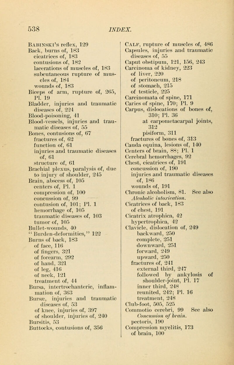 Babinski's reflex, 129 Back, burns of, 183 cicatrices of, 183 contusions of, 182 lacerations of muscles of, 183 subcutaneous rupture of mus- cles of, 184 wounds of, 183 Biceps of arm, rupture of, 2G5, PI. 19 Bladder, injuries and traumatic diseases of, 224 Blood-poisoning, 41 Blood-vessels, injuries and trau- matic diseases of, 55 Bones, contusions of, 67 fractures of, 62 function of, 61 injuries and traumatic diseases of, 61 structure of, 61 Brachial plexus, paralysis of, due to injury of shoulder, 245 Brain, abscess of, 105 centers of, PI. 1 compression of, 100 concussion of, 99 contusion of, 101; PI. 1 hemorrhage of, 105 traumatic diseases of, 103 tumor of, 105 Bullet-wounds, 40  Burden-deformities, 122 Burns of back, 183 of face, 116 of fingers, 321 of forearm, 292 of hand, 321 of leg, 416 of neck, 121 ti'eatment of, 44 Bursa, intertrochanteric, inflam- mation of, 363 Bursa;, injuries and traumatic diseases of, 53 of knee, injuries of, 397 of shoulder, injuries of, 240 Bursitis, 53 Buttocks, contusions of, 356 Calf, rupture of muscles of, 486 Capsules, injuries and traumatic diseases of, 55 Caput obstipum, 121, 156, 243 Carcinoma of kidney, 223 of liver, 220 of peritoneum, 218 of stomach, 215 of testicle, 225 Carcinomata of spine, 171 Caries of spine, 170; PI. 9 Carpus, dislocations of bones of, 310; PL 36 at carpometacarpal joints, 312 pisiform, 311 fractures of bones of, 313 Cauda equina, lesions of, 140 Centers of brain, 88; PI. 1 Cerebral hemorrhages, 92 Chest, cicatrices of, 191 concussion of, 190 injuries and traumatic diseases of, 186 wounds of, 191 Chronic alcoholism, 81. See also A Icokolic i)i toxication. Cicatrices of back, 183 of chest, 191 Cicatrix atrophica, 42 hypertrophica, 42 Clavicle, dislocation of, 249 backward, 250 complete, 251 downward, 251 forward, 249 upward, 250 fractures of, 241 external third, 247 followed by ankylosis of shoulder-joint, PI. 17 inner third, 248 reunited, 242; PI. 16 treatment, 248 Club-foot, 505, 525 Commotio cerebri, 99 See also Co7icussion of brain. pectoris, 190 Compression myelitis, 173 of brain, 100