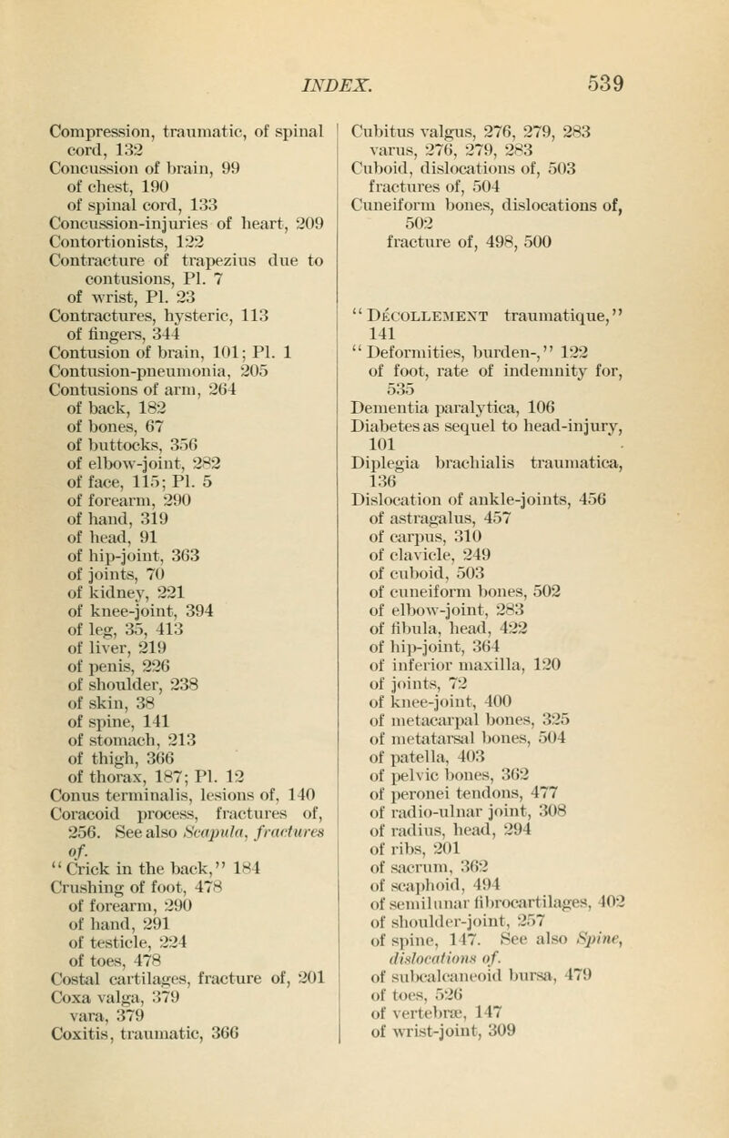 Compression, traumatic, of spinal cord, 132 Concussion of lirain, 99 of chest, 190 of spinal cord, 133 Concussion-injuries of heart, 209 Contortionists, 122 Contracture of trapezius due to contusions, PI. 7 of wrist, PI. 23 Contractures, hysteric, 113 of fingere, 344 Contusion of brain, 101; PI. 1 Contusion-pneumonia, 205 Contusions of arm, 264 of back, 182 of bones, 67 of buttocks, 356 of elbow-joint, 282 of face, 115; PI. 5 of forearm, 290 of hand, 319 of head, 91 of hiiHJoint, 363 of joints, 70 of kidney, 221 of knee-joint, 394 of leg, 35, 413 of liver, 219 of penis, 226 of shoulder, 238 of skin, 38 of spine, 141 of stomach, 213 of thigh, 366 of thora.x, 187; PI. 12 Conus terminalis, lesions of, 140 Coracoid process, fractures of, 256. See also Scapula, fractures of. Crick in the back, 184 Crushing of foot, 478 of forearm, 290 of hand, 291 of testicle, 224 of toes, 478 Costal cartilages, fracture of, 201 Coxa valga, 379 vara, 379 Coxitis, traumatic, 366 Cubitus valgus, 276, 279, 283 varus, 276, 279, 283 Cuboid, dislocations of, 503 fractures of, 504 Cuneiform bones, dislocations of, 502 fracture of, 498, 500  Decollejiext traumatique, 141 Deformities, burden-, 122 of foot, rate of indemnity for, 535 Dementia paralytica, 106 Diabetes as sequel to head-injury, 101 Diplegia brachialis traumatica, 136 Dislocation of ankle-joints, 456 of astragalus, 457 of carpus, 310 of clavicle, 249 of cuboid, 503 of cuneiform bones, 502 of elbow-joint, 283 of fibula, head, 422 of hip-joint, 364 of inferior maxilla, 120 of joints, 72 of knee-joint, 400 of metacarpal bones, 325 of metatarsiil bones, 504 of patella, 403 of pelvic l)ones, 362 of peronei tendons, 477 of radio-ulnar joint, 308 of radius, head, 294 of ribs, 201 of sacrum, 362 of sca]>h()itl, 494 of semilunar tibrocartilages, 402 of shoulder-joint, 257 of spine, 147. See also Spine, dinlocdfionx of. of sulx-alcaneoid Ijursji, 479 of toes, 526 of vertebrae, 147 of wrist-joint, 309