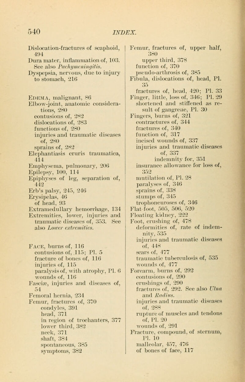 Dislocation-fractures of scaphoid, 494 Dura mater, inflaniniation of, 103. See also Paehymtninfiitis. Dyspepsia, nervous, clue to injury to stomach, 216 Edema, malignant, 86 Elbow-joint, anatomic considera- tions, 280 contusions of, 282 dislocations of, 283 functions of, 280 injuries and traumatic diseases of, 280 sprains of, 282 Elephantiasis cruris traumatica, 414 Emphysema, pulmonary, 206 Epilepsy, 100, 114 Epiphyses of leg, separation of, 442 Erb's palsy, 245, 246 Erysipelas, 46 of head, 93 Extramedullary hemorrhage, 134 Extremities, lower, injuries and traumatic diseases of, 353. See also Lower extremities. Face, burns of, 116 contusions of, 115; PI. 5 fracture of bones of, 116 injuries of, 115 paralysis of, with atrophy, PI. 6 Fasciae, injuries and diseases of, 54 Femoral hernia, 234 condyles, 391 head, 371 in region of trochanters, 377 lower third, 382 neck, 371 shaft, 384 spontaneous, 385 symptoms, 382 Femur, fractures of, upper half, 380 upper third, 378 function of, 370 pseudo-arthrosis of, 385 Fibula, dislocations of, head, PI. 35 fractures of, head, 420; PI. 33 Finger, little, loss of, 346; PI. 29 shortened and stiffened as re- sult of gangrene, PL 30 Fingers, burns of, 321 contractures of, 344 fractures of, 340 function of, 317 incised wounds of, 337 injuries and traumatic diseases of, 337 indemnity for, 351 insurance allowance for loss of, mutilation of, PI. 28 paralyses of, 346 sprains of, 338 stumps of, 345 trophoneuroses of, 346 Flat-foot, 505, 506, 520 Floating kidney, 222 Foot, crushing of, 478 deformities of, rate of indem- nity, 535 injuries and traumatic diseases of, 448 scars of, 477 traumatic tuberculosis of, 535 wounds of, 477 Forearm, ))urns of, 292 crushings of, 290 fractures of, 292. See also Ulna and Ii(i(Iii(». of, 288 rupture of muscles and tendons of, PI. 20 wounds of, 291 Fracture, compound, of sternum, PI. 10 malleolar, 457, 476 of bones of face, 117 I