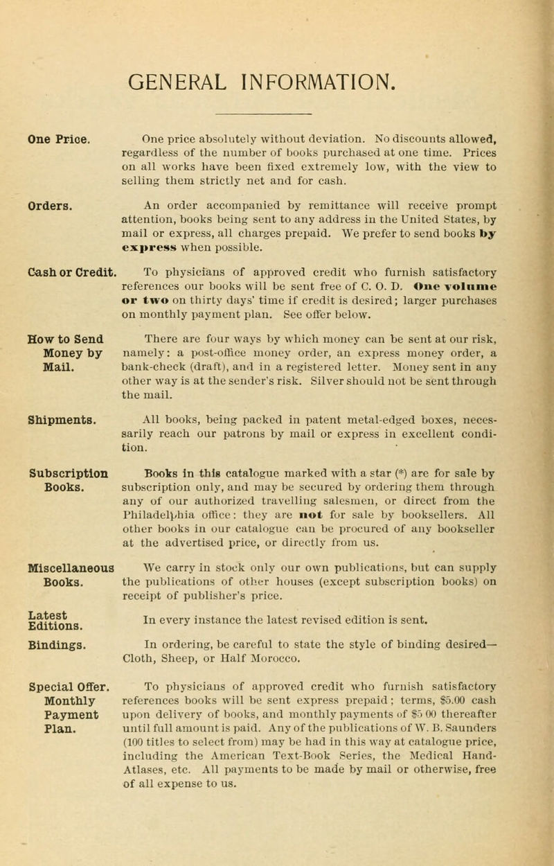 GENERAL INFORMATION. One Prioe. Orders. Cash or Credit. How to Send Money by MaU. Shipments. Subscription Books. Miscellaneous Books. Latest Editions. Bindings. One price absolutely without deviation. No discounts allowed, regardless of the number of books purchased at one time. Prices on all works have been fixed extremely low, with the view to selling them strictly net and for cash. An order accompanied by remittance will receive prompt attention, books being sent to any address iu the United States, by mail or express, all charges prepaid. We prefer to send books by express when possible. To physicians of approved credit who furnish satisfactory references our books will be sent free of C. 0. D. One -volume or two on thirty days' time if credit is desired; larger purchases on monthly payment plan. See offer below. There are four ways by which money can be sent at our risk, namely: a post-office money order, an express money order, a bank-check (draft), and in a registered letter. Money sent in any other way is at the sender's risk. Silver should not be sent through the mail. All books, being packed in patent metal-edged boxes, neces- sarily reach our patrons by mail or express in excellent condi- tion. Books in this catalogue marked with a star (*) are for sale by subscription only, and may be secured by ordering them through any of our authorized travelling salesmen, or direct from tlie Philadelphia office: they are not for sale by booksellers. All other books in our catalogue can be procured of any bookseller at the advertised price, or directly from us. We carry in stock only our own publications, but can supply the publications of other houses (except subscription books) on receipt of publisher's price. In every instance the latest revised edition is sent. In ordering, be careful to state the style of binding desired- Cloth, Sheep, or Half Morocco. Special Offer. To physicians of approved credit who furnish satisfactory Monthly references books will be sent express prepaid; terms, $5.00 cash Payment upon delivery of books, and monthly payments nf f J 00 thereafter Plan. until full amount is paid. Any of the publications of W. B. .Saunders (100 titles to select from) may be had in this way at catalogue price, including the American Text-Book Series, the Medical Hand- Atlases, etc. All payments to be made by mail or otherwise, free of all expense to us.