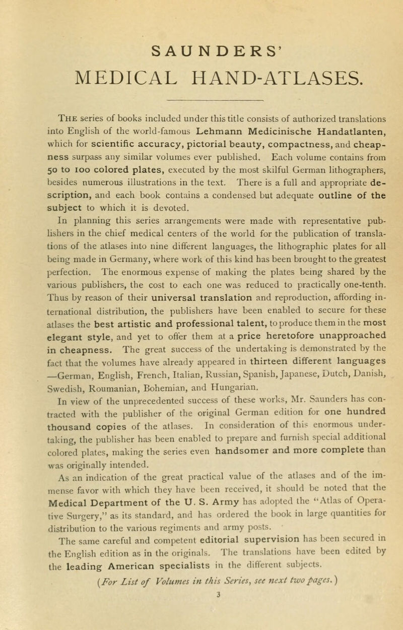 SAU NDERS' MEDICAL HAND-ATLASES. The series of books included under this title consists of authorized translations into English of the world-famous Lehmann Medicinische Handatlanten, which for scientific accuracy, pictorial beauty, compactness, and cheap- ness surpass any similar volumes ever published. Each volume contains from 50 to 100 colored plates, executed by the most skilful German lithographers, besides numerous illustrations in the text. There is a full and appropriate de- scription, and each book contains a condensed but adequate outline of the subject to which it is devoted. In planning this series arrangements were made with representative pub- lishers in the chief medical centers of the world for the publication of transla- tions of the atlases into nine different languages, the lithographic plates for all being made in Germany, where work of this kind has been brought to the greatest perfection. The enormous expense of making the plates being shared by the various publishers, the cost to each one was reduced to practically one-tenth. Thus by reason of their universal translation and reproduction, affording in- ternational distribution, the publishers have been enabled to secure for these atlases the best artistic and professional talent, to produce them in the most elegant style, and yet to ofter them at a price heretofore unapproached in cheapness. The great success of the undertaking is demonstrated by the fact that the volumes have already appeared in thirteen different languages —German, English, French, Italian, Russian, Spanish, Japanese, Dutch, Danish, Swedish, Roumanian, Bohemian, and Hungarian. In view of the unprecedented success of these works, Mr. Saunders has con- tracted with the publisher of the original German edition for one hundred thousand copies of the atlases. In consideration of this enormous under- taking, the publisher has been enabled to prepare and furnish special additional colored plates, making the series even handsomer and more complete than was originally intended. As an indication of the great practical value of the atlases and of the im- mense favor with which they have been received, it should be noted that the Medical Department of the U. S. Army has adopted the Atlas of Opera- tive Surgery, as its standard, and has ordered the book in large quantities for distribution to the various regiments and army posts. The same careful and competent editorial supervision has been secured in the English edition as in the originals. The translations have been edited by the leading American specialists in the different subjects. {For List of Volumes in this Series, see next two pages.)