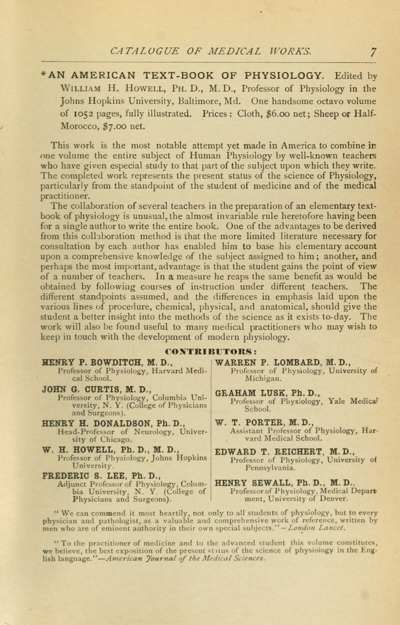 *AN AMERICAN TEXT-BOOK OF PHYSIOLOGY. Edited by William H. Howell, Ph. D., M. D., Professor of Physiology in the Johns Hopkins University, Baltimore, Md. One handsome octavo volume of 1052 pages, fully illustrated. Prices : Cloth, ;JS6.CX) net; Sheep or Half- Morocco, $7.00 net. This work is the most notable attempt yet made in America to combine ii? one volume the entire subject of Human Physiology by well-known teachers who have given especial study to that part of the subject upon which they write. The completed work represents the present status of the science of Physiology, particularly from the standpoint of the student of medicine and of the medical practitioner. The collaboration of several teachers in the preparation of an elementary text- book of physiology is unusual, the almost invariable rule heretofore having been for a single author to write the entire book. One of the advantages to be derived from this collaboration method is that the more limited literature necessary for consultation by each author has enabled him to base his elementary account upon a comprehensive knowledge of the subject assigned to him; another, and perhaps the most important, advantage is that the student gains the point of view of a number of teachers. In a measure he reaps the same benefit as would be obtained by following courses of instruction under different teachers. The different .standpoints assumed, and the differences in emphasis laid upon the various lines of procedure, chemical, physical, and anatomical, should give the student a better insight into the methods of the science as it exists to-day. The work will also be found useful to many medical practitioners who may wish to keep in touch with the development of modern physiology. rONTRIBlTTORS: HENRY P. BOWDITCH, M. D., Professor of Physiology, Harvard Medi- cal School. JOHN G. CURTIS, M. D., Professor of Physiology, Columbiii Uni- versity, N. Y. (College of Physicians and Surgeons). HENRY H. DONALDSON, Ph.D., Head-Professor of Neurology, Univer- sity of Chicago. W. H. HOWELL, Ph. D.,M.D., Professor of Physiology, Johns Hopkins University. FREDERIC S. LEE, Ph. D., Adjunct Professor of Physiology, Cohim- WARREN P. LOMBARD, M.D., Professor of Physiology, University of Michigan. GRAHAM LUSK, Ph.D., Professor of Physiology, Yale Medica/ School. W. T. PORTER. M. D., Assistant Professor of Physiology, Har- vard Medical School. EDWARD T. REICHERT, M.D., Professor of Physiology, University of Pennsylvania. HENRY SEW ALL, Ph. D., M.D.. bia University. N. Y. (College of | Professor of Physiology. Medical lleparfr Physicians and Surgeons). ' ment. University of Denver.  We can commend it most heartily, not only to all students of physiology, but to every physician and pathologist, as a valuable and comprehensive work of reference, written by men who are of eminent authority in their own special f,uh]ec\.s. — London Lancet.  To the practitioner of medicine and to the advanced student this volume constitutes, we believe, the best exposition of the present stilus of the science of physiology in the Eng- lish language.—American yournal of the Medical Sciences.