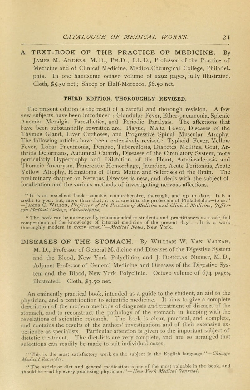 A TEXT-BOOK OF THE PRACTICE OF MEDICINE. By James M. Anders, M.D., Ph.D., LL.D., Professor of the Practice of Medicine and of Clinical Medicine, Medico-Chirurgical College, Philadel- phia. In one handsome octavo volume of 1292 pages, fully illustrated. Cloth, $5.50 net; Sheep or Half-Morocco, ;^6.5o net. THIRD EDITION, THOROUGHLY REVISED. The present edition is the result of a careful and thorough revision. A few new subjects have been introduced : Glandular Fever, Ether-pneumonia, Splenic Anemia, Meralgia Paresthetica, and Periodic Paralysis. The affections that have been substantially rewritten are: Plague, Malta Fever, Diseases of the Thymus Gland, Liver Cin^hoses, and Progressive Spinal Muscular Atrophy. The following articles have been extensively revised : Typhoid Fever, Yellow Fever, Lobar Pneumonia, Dengue, Tuberculosis, Diabetes Mellitus, Gout, Ar- thritis Deformans, Autumnal Catarrh, Diseases of the Circulatory System-, more particularly Hypertrophy and Dilatation of the Heart, Arteriosclerosis and Thoracic Aneurysm, Pancreatic Hemorrhage, Jaundice, Acute Peritonitis, Acute Yellow Atrophy, Hematoma of Duia Mater, and Scleroses of the Brain. The preliminary chapter on Nervous Diseases is new, and deals with the subject of localization and the various methods of investigating nervous affections. It is an excellent book—concise, comprehensive, thorough, and up to date. It is a credit to you; but, more than that, it is a credit to the profession of Philadelphia—to us. —James C. Wilson, Professor of the Practice of Medicine and Clinical Medicine, Jeffer- son Medical College, Philadelphia.  The book can be unreservedly recommended to students and practitioners as a safe, full compendium of the knowledge of internal medicine of the present day ... It is a work thoroughly modern in every sense.—Medical News, New York. DISEASES OF THE STOMACH. By William W. Van Vat.zah, M. D., Professor of General M--Jicine and Diseases of the Digestive System and the Blood, New York Polyclinic; and J. Douglas Nisbet, M. D., Adjunct Professor of General Medicine and Diseases of the Digestive Sys- tem and the Blood, New York Polyclinic. Octavo volume of 674 pages, illustrated. Cloth, ^3.50 net. An eminently practical book, intended as a guide to the student, an aid to the physician, and a contribution to scientific medicine. It aims to give a complete description of the modern methods of diagnosis and treatment of diseases of the stomach, and to reconstruct the pathology of the stomach in keeping with the revelations of scientific research. The book is clear, practical, and complete, and contains the results of the authors' investigations and of their extensive ex- perience as specialists. Particular attention is given to the important subject of dietetic treatment. The diet-lists are very complete, and are so arranged that selections can readily be made to suit individual cases. This is the most satisfactorj' work on the subject in the English language.—Chicago Medical Recorder.  The article on diet and general medication is one of the most valuable in the book, and should be read by every practising physician.—Nezv York Medical fournal.