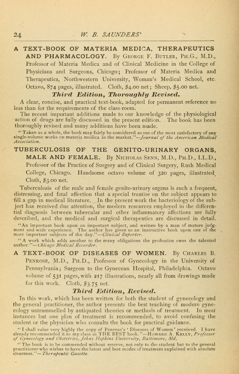 A TEXT-BOOK OF MATERIA MEDICA, THERAPEUTICS AND PHARMACOLOGY. By George F. Butler, Ph.G., M.D., Professor of Materia Medica and of Clinical Medicine in the College of Physicians and Surgeons, Chicago; Professor of Materia Medica and Therapeutics, Northwestern University, Woman's Medical School, etc Octavo, 874 pages, illustrated. Cloth, ^4.00 net; Sheep, ^5.00 net. Third Edition, Thoroughly Revised. A clear, concise, and practical text-book, adapted for permanent reference no less than for the requirements of the class-room. The recent important additions made to our knowledge of the physiological action of drugs are fully discussed in the present edition. The book has been thoroughly revised and many additions have been made.  Taken as a whole, the book may fairly be considered as one of the most satisfactory of any single-volume works on materia medica in the market.—Journal 0/ the American Medical Associatiuti. TUBERCULOSIS OF THE GENITO-URINARY ORGANS, MALE AND FEMALE. By Nichola.s Senn, M.D., Ph.D., LL.D., Professor of the Practice of Surgery and of Clinical Surgery, Rush Medical College, Chicago. Handsome octavo volume of 320 pages, illustrated^ Cloth, $3.00 net. Tuberculosis of the male and female genito-urinary organs is such a frequent, distressing, and fatal affection that a special treatise on the subject appears to fill a gap in medical literature. In the present work the bacteriology of the sub- ject has received due attention, the modern resources employed in the differen- tial diagnosis between tubercular and other inflammatory affections are fully described, and the medical and surgical therapeutics are discussed in detail. An important book upon an important subject, and written by a man of mature judg- ment and wide experience. The author has given us an instructive book upon one of the most important subjects of the day.—Clinical Reporter.  A work which adds another to the many obligations the profession owes the talented author.—Chicago Medical Recorder. A TEXT-BOOK OF DISEASES OF WOMEN. By Charles B. Penrose, M.D., Ph.D., Professor of Gynecology in the University of Pennsylvania; Surgeon to the Gynecean Hospital, Philadelphia. Octavo volume of 531 pages, with 317 illustrations, nearly all from drawings made for this work. Cloth, ^3.75 net. Third Edition, Revised. In this work, which has been written for both the student of gynecology and the general practitioner, the author presents the best teaching of modern gyne- cology untrammelled by antiquated theories or methods of treatment. In most instances but one plan of treatment is recommended, to avoid confusing the student or the physician wlio consults the book for practical guidance.  I shall value very highly the copy of Penrose's ' Diseases of Women' received. 1 have already recommended it to my class as THE BEST book.—Howard A. Kelly, Professor 0/ Gynecology and Obstetrics, Johns Hopkins University, Baltimore, Aid.  The book is to be commended without reserve, not only to the student but to the general practitioner who wishes to have the latest and best modes of treatment explained with absolute clearness.— Therapeutic Gazette.