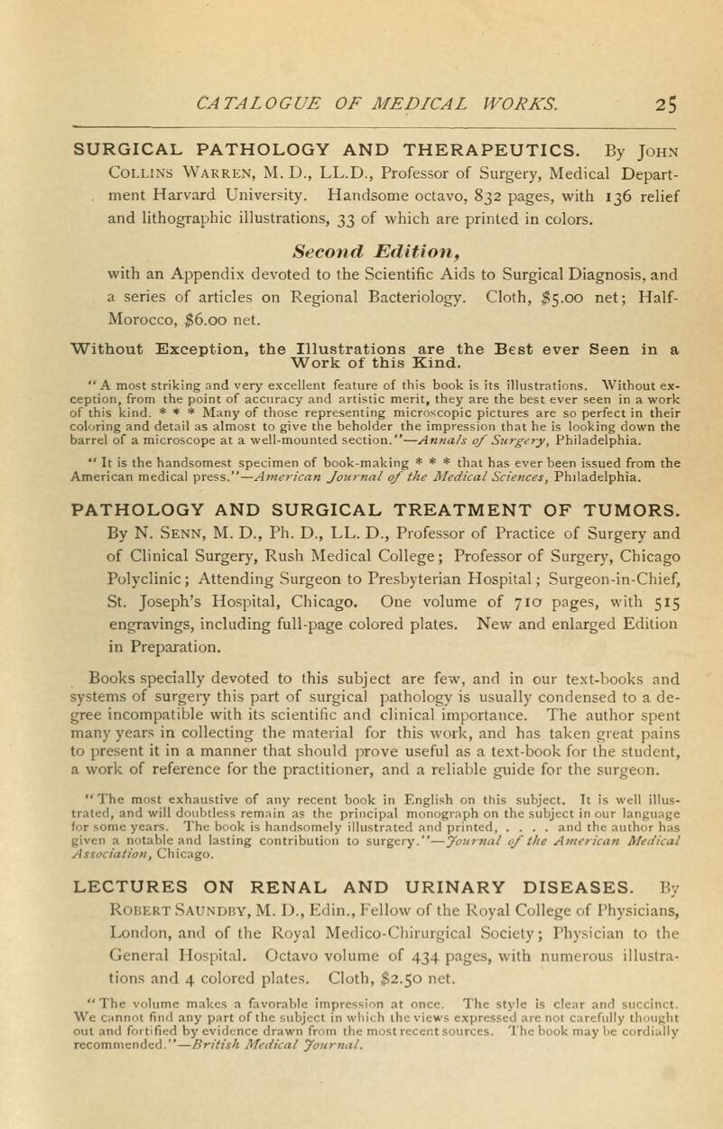 SURGICAL PATHOLOGY AND THERAPEUTICS. By John Collins Warren, M. D., LL.D., Professor of Surgery, Medical Depart- ment Harvard University. Handsome octavo, 832 pages, with 136 relief and lithograpliic illustrations, 33 of which are printed in colors. Second Edition, with an Appendix devoted to the Scientific Aids to Surgical Diagnosis, and a series of articles on Regional Bacteriology. Cloth, ^5.00 net; Half- Morocco, $6.00 net. Without Exception, the Illustrations are the Best ever Seen in a Work of this Kind. A most striking and very excellent feature of this book is its illustrations. Without ex- ception, from the point of accuracy and artistic merit, they are the best ever seen in a work of this kind. * * * Many of those representing microscopic pictures are so perfect in their coloring and detail as almost to give the beholder the impression that he is looking down the barrel of a microscope at a well-mounted section.—Annals of Surgery, Philadelphia.  It is the handsomest specimen of book-making * * * that has ever been issued from the American medical press.—American Journal of the Medical Sciences, Philadelphia. PATHOLOGY AND SURGICAL TREATMENT OF TUMORS. By N. Senn, M. D., Ph. D., LL. D., Professor of Practice of Surgery and of Clinical Surgery, Rush Medical College; Professor of Surgery, Chicago Polyclinic; Attending Surgeon to Presbyterian Hospital; Surgeon-in-Chief, St. Joseph's Hospital, Chicago. One volume of 710 pages, with 515 engravings, including full-page colored plates. New and enlarged Edition in Preparation. Books specially devoted to this subject are few, and in our text-books and systems of surgeiy this part of surgical pathologj' is usually condensed to a de- gree incompatible with its scientific and clinical importance. The author spent many years in collecting the material for this work, and has taken great pains to present it in a manner that should prove useful as a text-book for the student, a work of reference for the practitioner, and a reliable guide for the surgeon. The most exhaustive of any recent book in Engli.sh on this subject. It is well illus- trated, and will doubtless remain as the principal monograph on the subject in our language for some years. The book is handsomely illustrated and printed, .... and the author has given a notable and lasting contribution to surgery.—Journal of the American Medical Association, Chicago. LECTURES ON RENAL AND URINARY DISEASES. By RoiiERT Saundky, M. D., Edin., Fellow of the Royal College of Physicians, London, and of the Royal Medico-Chirurgical Society; Physician to the General Hospital. Octavo volume of 434 pages, with numerous illustra- tions and 4 colored plates. Cloth, $2.50 net.  The volume makes a favorable impression at once. The style is clear and succinct. We cannot find any part of the subject in which the views expressed are not carefully thought out and fortified by evidence drawn from the most recent sources. The book may be cordially recommended.—British Medical yournal.