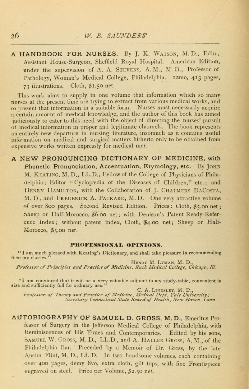 A HANDBOOK FOR NURSES. By J. K. Watson, M. D., Edin., Assistant House-Surgeon, Sheffield Royal Hospital. American Edition, under the supervision of A. A. Stevens, A. M., M. D., Professor of Pathology, Woman's Medical College, Philadelphia. l2mo, 413 pages, 73 illustrations. Cloth, $1.50 net. This work aims to supply in one volume that information which so many nurses at the present time are trying to extract from various medical works, and to present that information in a suitable form. Nurses must necessarily acquire a certain amount of medical knowledge, and the author of this book has aimed judiciously to cater to this need with the object of directing the nurses' pursuit of medical information in proper and legitimate channels. The book represents an entirely new departure in nursing literature, insomuch as it contains useful information on medical and surgical matters hitherto only to be obtained from expensive works written expressly for medical mer. A NEW PRONOUNCING DICTIONARY OF MEDICINE, with Phonetic Pronunciation, Accentuation, Etymology, etc. By John M. Keating, M. D., LL.D., Fellow of the College of Physicians of Phila- delphia; Editor Cyclopaedia of the Diseases of Children, etc.; and Henry Hamilton, with the Collaboration of J. Chalmers DaCosta, M. D., and Frederick A. Packard, M. D. One very attractive volume of over 800 pages. Second Revised Edition. Prices: Cloth, ;^5.00 net; Sheep or Half-Morocco, ^6.00 net; with Denison's Patent Ready-Refer- ence Index; without patent index. Cloth, $4.00 net; Sheep or Half- Morocco, ^5.00 net. PROFESSIONAL OPISTIONS.  I am much pleased with Keating's Dictionary, and shall take pleasure in recommending ft to my classes. Hbnky M. Lyman, M. D., Professor of Principles and Practice of Medicine, Rush Medical College, Chicago, III. 'I am convinced that it will De a very valuable adjunct to my study-table, convenient in size and sufficiently full for ordinary use. C. A. LiNDSLEY, M. D., trofessor of Theory and Practice 0/ Medicine, Medical Dept. Yale UniTersity: iiecretary Connecticut State Board 0/ Health, New Haven. Conn. AUTOBIOGRAPHY OF SAMUEL D. GROSS, M. D., Emeritus Pro- fes.sor of Surgery in the Jefferson Medical College of Philadelphia, with Reminiscences of His Times and Contemporaries. Edited by his sons, Samuel W. Gross, M. D., LL.D., and A. Haller Gross, A. M., of the Philadelphia Bar. Preceded by a Memoir of Dr. Gross, by the late Austin Flint, M. D., LL.D. In two handsome volumes, each containing over 400 pages, demy 8vo, extra cloth, gilt tops, with fine Fronti.spiece engraved on steel. Price per Volume, ^2.50 net.