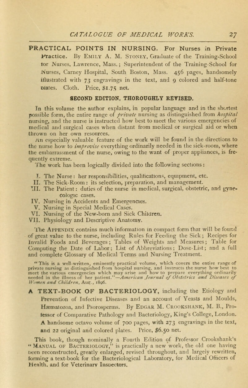 PRACTICAL POINTS IN NURSING. For Nurses in Private Practice. By Emily A. M. Stoney, Graduate of the Training-School lor Nurses, Lawrence, Mass.; Superintendent of the Training-School for Nurses, Carney Hospital, South Boston, Mass. 456 pages, handsomely illustrated with 73 engravings in the text, and 9 colored and half-tone Dlates. Cloth. Price, ti.i^ ne«. SECOND EDITION, THOROUGHLY REVISED. In this volume the author explains, in popular language and in the shortest possible form, the entire range oi pi-ivate nursing as distinguished from hospital nursing, and the nurse is instructed how best to meet the various emergencies of medical and surgical cases when distant from medical or surgical aid or when thrown on her own resources. nn especially valuable feature of the work will be found in the directions to the nurse how to improvise everything ordinarily needed in the sick-room, where the embarrassment of the nurse, owing to the want of proper appliances, is fre- quently extreme. The work has been logically divided into the followins sections: I. The Nurse : her responsibilities, qualihcations, equipment, etc. II. The Sick-Room : its selection, preparation, and management. 'II. The Patient: duties of the nurse in medical, surgical, obstetric, and gyne- cologic cases. IV. Nursing in Accidents and Emergencies. V. Nursing in Special Medical Cases. VI. Nursing of the New-born and Sick Chiiaren. VII. Physiology and Descriptive Anatomy. The Appendix contpins much information in compact form that will be found of great value to the nurse, including Rules for Feeding the Sick; Recipes for Invalid Foods and Beverages; Tables of Weights and Measures; Table for Computing the Date of Labor; List of Abbreviations; Dose-List; and a full and complete Glossary of Medical Terms and Nursing Treatment. This is a well-written, eminently practical volume, which covers the entire range of private nursing as distinguished from hospital nursing, and instructs the nurse how best to meet the various emergencies which may arise and how to prepare everything ordinarily needed in the illness of her patient.—American Journal of Obstetrics and Diseases of Women and Children, Aug., i8q6. A TEXT-BOOK OF BACTERIOLOGY, including the Etiology and Prevention of Infective Diseases and an account of Yeasts and Moulds, Haematozoa, and Psorosperms. By Edgar M. Crckikshank, M. B., Pro- tessor of Comparative Pathology and Bacteriology, King's College, London. A handsome octavo volume of 700 pages, with 273 engravings in the text, and 22 original and colored plates. Price. S6.50 net. This book, though nominally a Fouith Edition 9f Professor Crookshank's Manual of Bacteriology, is practically a new work, the old one having t)een reconstructed, greatly enlarged, revised throughout, and largely rewritten, lorming a text-book for the Bacteriological Laboratory, for Medical Ofticers of Health, and for Veterinary Insoectors.