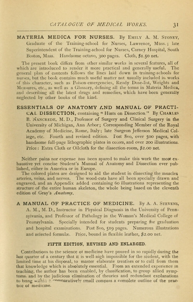 MATERIA MEDICA FOR NURSES. By Emily A. M. Stoney, Graduate of the Training-school for Nurses, Lawrence, Mass. ; late Superintendent of the Training-school for Nurses, Carney Hospital, South Boston, Mass. Handsome octavo, 300 pages. Cloth, 1^1.50 net. The present book differs from other similar works in several features, all of which are introduced to render it more practical and generally useful. The general plan of contents follows the lines laid down in training-schools for nurses, but the book contains much useful matter not usually included in works of this character, such as Poison-emergencies, Ready Dose-list, Weights and Measures, etc., as well as a Glossary, defining all tlie terms in Materia Medica, and describing all the latest drugs and remedies, which have been generally neglected by other books of the kind. ESSENTIALS OF ANATOMY AND MANUAL OF PRACTI» CAL DISSECTION, containing  Hints on Dissection  By Charles B. Nancrede. M. D., Professor of Surgery and Clinical Surgery in the University of Michigan, Ann Arbor; Corresponding Member of the Royal Academy of Medicine, Rome, Italy; late Surgeon Jefferson Medical Col- lege, etc. Fourth and revised edition. Post 8vo, over 500 pages, with handsome full-page lithographic plates in colors, and over 200 illustrations. Price : Extra Cloth or Oilcloth for the dissection-room, ^2.00 net. Neither pains nor expense has been spared to make this work the most ex- haustive yet concise Student's Manual of Anatomy and Dissection ever pub- lished, either in America or in Europe. The colored plates are designed to aid the student in dissecting the muscles arteries, veins, and nerves. The wood-cuts have all been specially drawn and engraved, and an Appendix added containing 60 illustrations representing the structure of the entire human skeleton, the whole being based on the eleventh edition of Gray's Anatomy, A MANUAL OF PRACTICE OF MEDICINE. By A. A. Stevens, A. M., M. D., Instructor in Physical Diagnosis in the University of Penn- sylvania, and Professor of Pathology in the Woman's Medical College of Pennsylvania. Specially intended for students preparing ftir graduation and hospital examinations. Post 8vo, 519 pages. Numerous illustrations and selected formula;. Price, bound in flexible leather, ^2.00 net. FIFTH EDITION, REVISED AND ENLARGED. Contributions to the science ol medicine have poured in so rapidly during the last quarter of a century that it is well-nigh impossible for the student, with the limited time at his disposal, to master elaborate treatises or to cull from them that knowledge which is absolutely essential. From an extended experience in teaching, the author has been enableti, by classification, to group allied symp- toms, and by the judicious elimination of theories and redundant explanations to bnng withir. r. finarative'.v small compass a comolete outline of the prac- tice ol medicine.