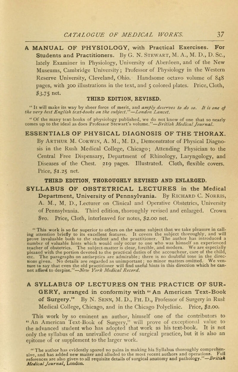 A MANUAL OF PHYSIOLOGY, with Practical Exercises. For Students and Practitioners. By G. N. Stewart, M. A., M. D., D. Sc, lately Examiner in Physiology, University of Aberdeen, and of the New Museums, Cambridge University; Professor of Physiology in the Western Reserve University, Cleveland, Ohio. Handsome octavo volume of 848 pages, with 300 illustrations in the text, and 5 colored plates. Price, Cloth, ^3.75 net. THIRD EDITION, REVISED. It will make its way by sheer force of merit, and amply deserves to do so. It is one oj the very best English text-books on the subject.—London Lancet.  Of the many text-books of physiology published, we do not know of one that so nearly comes up to the ideal as does Professor Stewart's volume.—British Medical Journal. ESSENTIALS OF PHYSICAL DIAGNOSIS OF THE THORAX. By Arthur M. Corwin, A. M., M. D., Demonstrator of Physical Diagno- sis in the Rush Medical College, Chicago; Attending Physician to the Central Free Dispensary, Department of Rhinology, Laryngology, and Diseases of the Chest. 219 pages. Illustrated. Cloth, flexible covers. Price, $1.25 net. THIRD EDITION, THOROUGHLY REVISED AND ENLARGED. SYLLABUS OF OBSTETRICAL LECTURES in the Medical Department, University of Pennsylvania. By Richard C. Norris, A. M., M. D., Lecturer on Clinical and Operative Obstetrics, University of Pennsylvania. Third edition, thoroughly revised and enlarged. Crown 8vo. Price, Cloth, interleaved for notes, ^2.00 net.  This work is so far superior to others on the same subject that we take pleasure in call- ing attention briefly to its excellent features. It covers the subject thoroughly, and will prove invaluable both to the student and the practitioner. The author has introduced a number of valuable hints which would only occur to one who was himself an experienced teacher of obstetrics. The subject-matter is clear, forcible, and modern. We are especially pleased with the portion devoted to the practical duties of the accoucheur, care of the child, etc. The paragraphs on antiseptics are admirable; there is no doubtful tone in the direc- tions given. No details are regarded as unimportant; no minor rnatters omitted. We ven- ture to say that even the old practitioner will find useful hints in this direction which he can- not afford to despise.—New York Medical Record. A SYLLABUS OF LECTURES ON THE PRACTICE OF SUR- GERY, arranged in conformity with •'An American Text-Book of Surgery. By N. Senn, M. D., Ph. D., Professor of Surgery in Rusl Medical College, Chicago, and in the Chicago Polyclinic. Price, ;^2.00. This work by so eminent an author, himself one of the contributors to •'An American TextBuok of Surgery, will prove of exceptional value to the advanced student wlio has adopted that work as his text-book. It is not only the syllabus of an unrivalled course of surgical practice, but it is also an epitome of or supplement to the larger work.  The autlior has evidently spared no pains in making his Syllabus thoroughly comprehen- sive, and has added new matter and alluded to the most recent authors and operations. Full references are also given to all requisite details of surgical anatomy and pathology.—Britith Medical Journal, London.