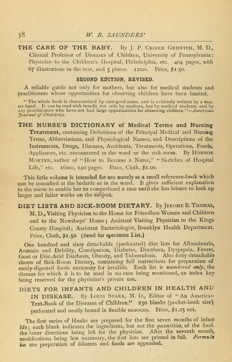 THE CARE OF THE BABY. By J. P. Crozer Griffith, M. D., Clinical Professor of Diseases of Children, University of Pennsylvania; Physician to the Children's Hospital, Philadelphia, etc. 404 pages, with 67 illustrations in the text, and 5 plates. lamo. Price, ^1.50. SECOND EDITION, REVISED. A reliable guide not only for mothers, but also for medical students and practitioners whose opportunities for observing children have been limited.  The whole book is characterized by rare good sense, and is evidently written by a mas- ter hand. It can be read with benefit not only by mothers, but by medical students and by any practitioners who have not had large opportunities for observing children.—American Journal of Obstetrics. THE NURSE'S DICTIONARY of Medical Terms and Nursing Treatment, containing Definitions of the Principal Medical and Nursing Terms, Abbreviations, and Physiological Names, and Descriptions of the Instruments, Drugs, Diseases, Accidents, Treatments, Operations, Foods, Appliances, etc. encountered m the ward or the sick-room. By Honnor Morten, author of How to Become a Nurse, Sketches of Hospital Life, etc. i6mo, 140 pages. Price, Cloth, $1.00. This little volume is intended for use merely as a small reference-book which can be consulted at the bedside or in the ward. It gives sufficient explanation to the nurse to enable her to comprehend a case until she has leisure to look up larger and fuller works on the subject. DIET LISTS AND SICK-ROOM DIETARY. By Jerome B. Thomas, M. D., Visiting Physician to the Home for Friendless Women and Children and to the Newsboys' Home; Assistant Visiting Physician to the Kings County Hospital; Assistant Bacteriologist, Brooklyn Health Department. Price, Cloth, ;^i.50 (Send for specimen List.) One hundred and sixty detachable (perforated) diet lists for Albuminuria, Ansemia and Debility, Constipation, Diabetes, Diarrhoea, Dyspepsia, Fevers, Gout or Uric-Acid Diathesis, Obesity, and Tuberculosis. Also forty detachable sheets of Sick-Room Dietary, containing full instructions for preparation of easily-digested foods necessary for invalids. Each list is numbered only, the disease for which it is to be used in no case being mentioned, an index key being reserved for the physician's private use. DIETS FOR INFANTS AND CHILDREN IN HEALTH AND IN DISEASE. By Louis Starr, M. D., Editor of An American Text-Book of the Diseases of Children. 230 blanks (pocket-book size), perforated and neatly bound in flexible morocco. Price, ^1.25 net. The first series of blanks are prepared for the first seven months of infant life; each blank indicates the ingredients, but not the quantities, of the food, the'latter directions being left for the physician. After the seventh month, modifications being less necessary, the diet lists are printed in full. Formula foi tne preparation of diluents and foods are appended.