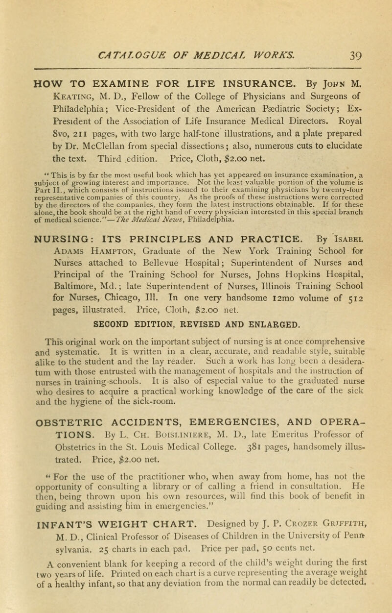 HOW TO EXAMINE FOR LIFE INSURANCE. By Jokn M. Keating, M. D., Fellow of the College of Physicians and Surgeons of Philadelphia; Vice-President of the American Psediatric Society; Ex- President of the Association of Life Insurance Medical Directors. Royal 8vo, 211 pages, with two large half-tone illustrations, and a plate prepared by Dr. McClellan from special dissections; also, numerous cuts to elucidate the text. Third edition. Price, Cloth, ^2.00 net.  This is by far the most useful book v/hich has yet appeared on insurance examination, a subject of growing interest and importance. Not the least valuable portion of the volume is Part II., which consists of instructions issued to their examining physicians by twenty-four representative companies of th-s country. As the proofs of these instructions were corrected by the directors of the companies, they form the latest instructions obtainable. If for these alone, the book should be at the right hand of every physician interested in this special branch of medical science.—The Medical News, Philadelphia. NURSING: ITS PRINCIPLES AND PRACTICE. By Isabel Adams Hampton, Graduate of the New York Training School for Nurses attached to Bellevue Hospital; Superintendent of Nurses and Principal of the Training School for Nurses, Johns Hopkins Hospital, Baltimore, Md.; late Superintendent of Nurses, Illinois Training School for Nurses, Chicago, 111. In one very handsome l2mo volume of 512 pages, illustrated. Price, Cloth, ^2.00 net. SECOND EDITION, REVISED AND ENLARGED. This original work on the important subject of nursing is at once comprehensive and systematic. It is written in a clear, accurate, and readable style, suitable alike to the student and the lay reader. Such a work has long been a desidera- tum with those entrusted with the management of hospitals and liie instruction of nurses in training-schools. It is also of especial value to the graduated nurse who desires to acquire a practical working knowledge of the care of the sick and the hygiene of the sick-room. OBSTETRIC ACCIDENTS, EMERGENCIES, AND OPERA- TIONS. By L. Ch. Boisi.iniere, M. D., late Emeritus Professor of Obstetrics in the St. Louis Medical College. 381 pages, handsomely illus- trated. Price, ^2.00 net.  For the use of the practitioner who, when away from home, has not the opportunity of consulting a library or of calling a friend in consultation. He then, being thrown upon his own resources, will find this book of benefit in guiding and assisting him in emergencies. INFANT'S WEIGHT CHART, Designed by J. P. Crozer Griffith, M. D., Clinical Professor of Diseases of Children in the University of Peniv sylvania. 25 charts in each pad. Price per pad, 50 cents net. A convenient blank for keeping a record of the child's weight during the first two years of life. Printed on each chart is a curve representing the average weight of a healthy infant, so that any deviation from the normal can readily be detected.