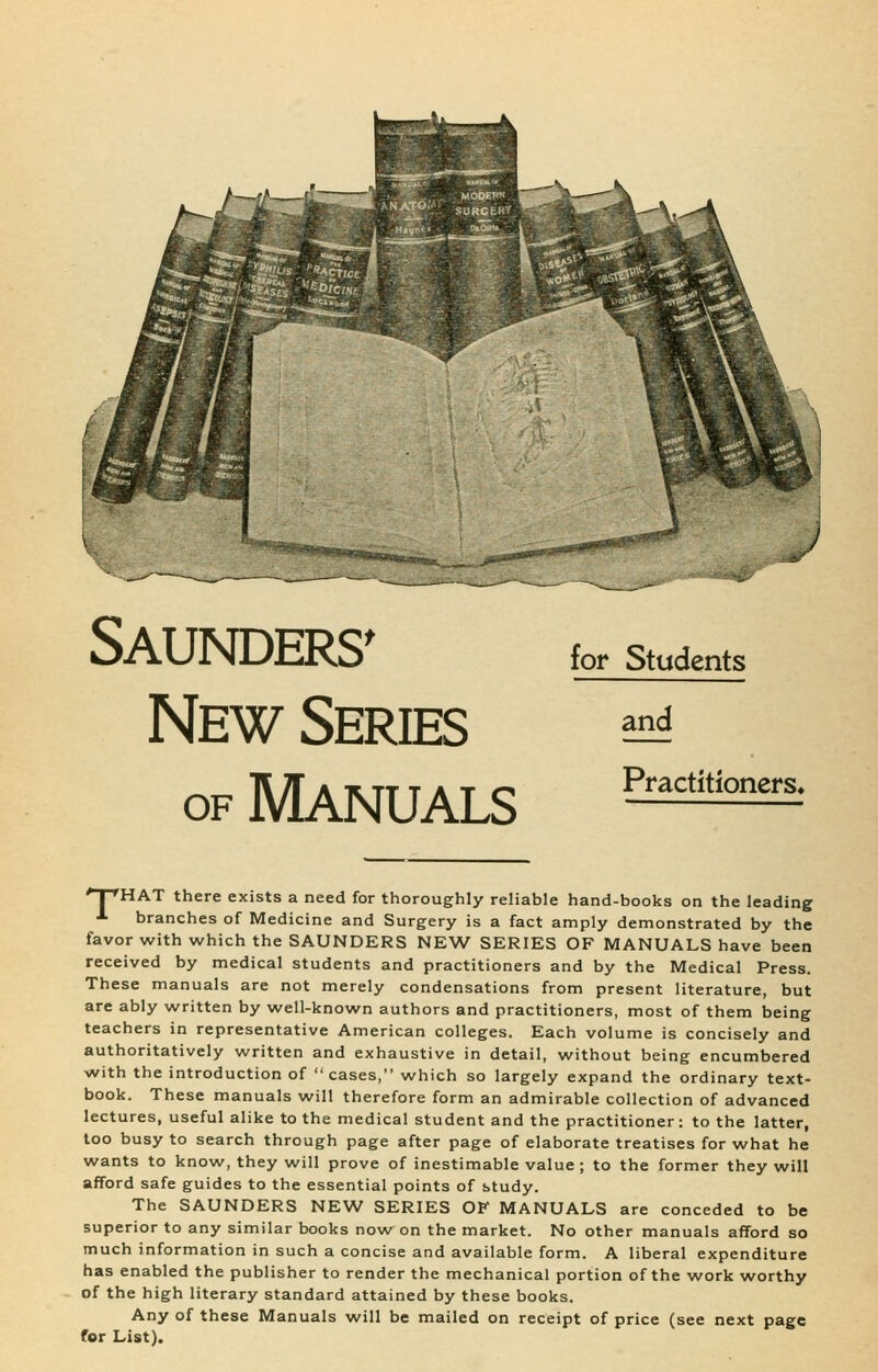 Saunders' New Series OF Manuals for Students and Practitioners* ■' I 'HAT there exists a need for thoroughly reliable hand-books on the leading •*■ branches of Medicine and Surgery is a fact amply demonstrated by the favor with which the SAUNDERS NEW SERIES OF MANUALS have been received by medical students and practitioners and by the Medical Press. These manuals are not merely condensations from present literature, but are ably written by well-known authors and practitioners, most of them being teachers in representative American colleges. Each volume is concisely and authoritatively written and exhaustive in detail, without being encumbered with the introduction of cases, which so largely expand the ordinary text- book. These manuals will therefore form an admirable collection of advanced lectures, useful alike to the medical student and the practitioner: to the latter, loo busy to search through page after page of elaborate treatises for what he wants to know, they will prove of inestimable value ; to the former they will afford safe guides to the essential points of study. The SAUNDERS NEW SERIES OF MANUALS are conceded to be superior to any similar books now on the market. No other manuals afford so much information in such a concise and available form. A liberal expenditure has enabled the publisher to render the mechanical portion of the work worthy of the high literary standard attained by these books. Any of these Manuals will be mailed on receipt of price (see next page for List).