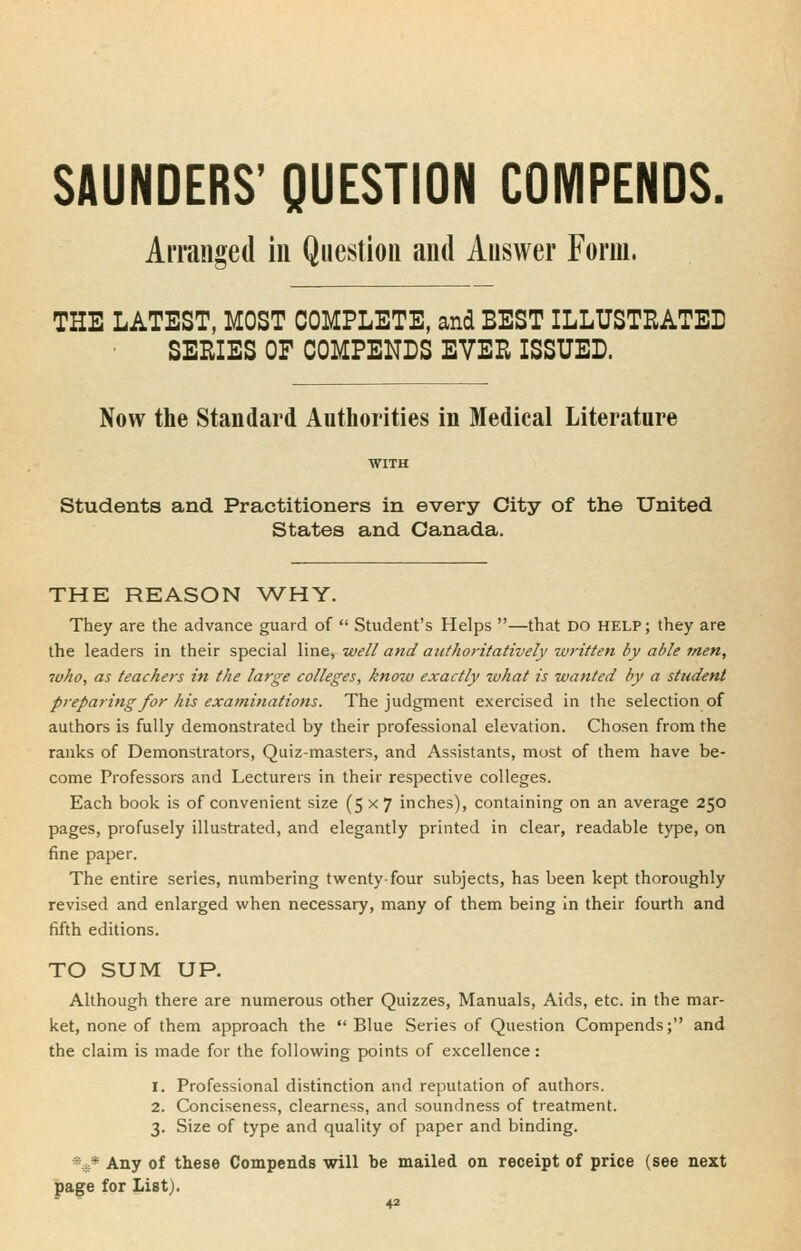 SAUNDERS' QUESTION COMPENDS. Arranged in Question and Answer Form. THE LATEST, MOST COMPLETE, and BEST ILLUSTRATED SEEIES OF COMPENDS EVER ISSUED. Now the Standard Authorities in Medical Literature Students and Practitioners in every City of the United States and Canada. THE REASON WHY. They are the advance guard of  Student's Helps —that DO help; they are the leaders in their special line, well and authoritatively written by able men, who, as teachers in the large colleges, know exactly luhat is wanted by a student preparing for his examinations. The judgment exercised in the selection of authors is fully demonstrated by their professional elevation. Chosen from the ranks of Demonstrators, Quiz-masters, and Assistants, most of them have be- come Professors and Lecturers in their respective colleges. Each book is of convenient size (5x7 inches), containing on an average 250 pages, profusely illustrated, and elegantly printed in clear, readable type, on fine paper. The entire series, numbering twenty-four subjects, has been kept thoroughly revised and enlarged when necessary, many of them being In their fourth and fifth editions. TO SUM UP. Although there are numerous other Quizzes, Manuals, Aids, etc. in the mar- ket, none of them approach the  Blue Series of Question Compends; and the claim is made for the following points of excellence: 1. Professional distinction and reputation of authors. 2. Conciseness, clearness, and soundness of treatment. 3. Size of type and quality of paper and binding. *,s.* Any of these Compends will be mailed on receipt of price (see next page for List).