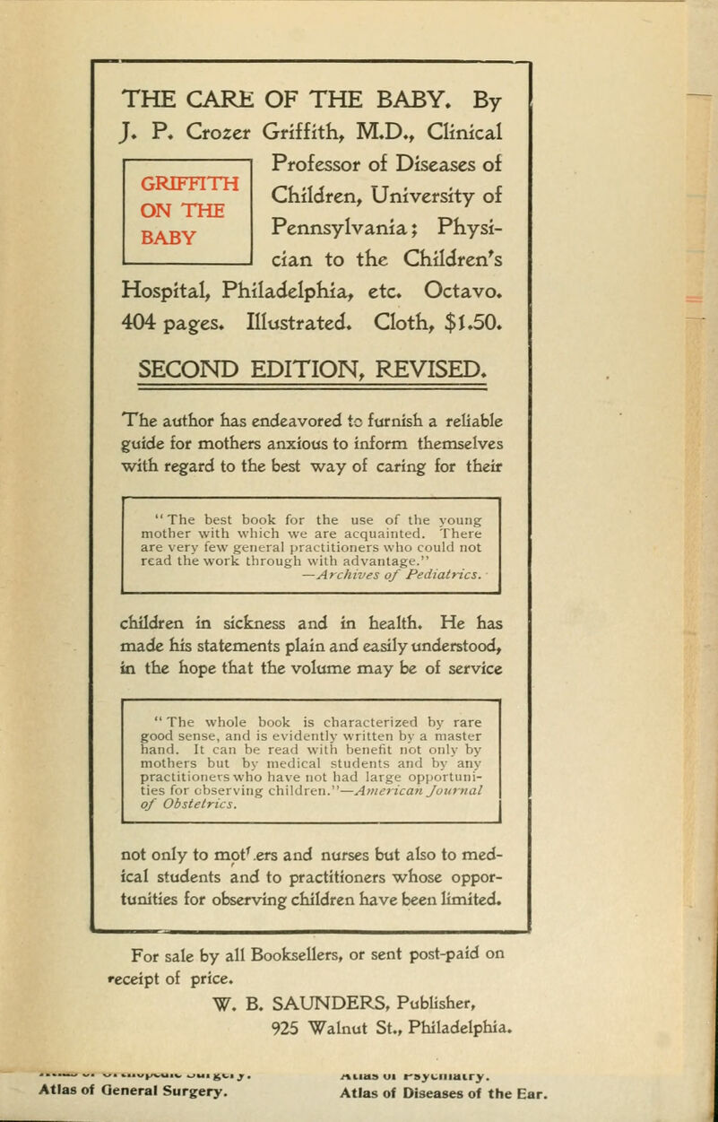 GRIFTITH ON THE BABY THE CARE OF THE BABY. By J. P. Crozer Griffith, M.D., Clinical Professor of Diseases of Cfiildren, University of Pennsylvania; Physi- cian to the Children's Hospital, Philadelphia, etc. Octavo. 404 pages. Illustrated. Cloth, $1.50. SECOND EDITION, REVISED. The author has endeavored to furnish a reliable guide for mothers anxious to inform themselves with regard to the best way of caring for their The best book for the use of the young mother with which we are acquainted. There are very few general practitioners who could not read the work through with advantage. —Archives of Pediatrics. children in sickness and in health. He has made Iiis statements plain and easily understood, in the hope that the volume may be of service  The whole book is characterized by rare good sense, and is evidently written by a master hand. It can be read with benefit not only by mothers but by medical students and by any practitioners who have not had large opportuni- ties for observing children.—American Journal of Obstetrics. not only to mot' .ers and nurses but also to med- ical students and to practitioners whose oppor- tunities for observing cliildren luve been limited. For sale by all Booksellers, or sent post-paid on receipt of price. W. B. SAUNDERS, Publisher, 925 Walnut St., Philadelphia. Atlas of General Surgery. /tiias ui f syciiiairy. Atlas of Diseases of the Ear.