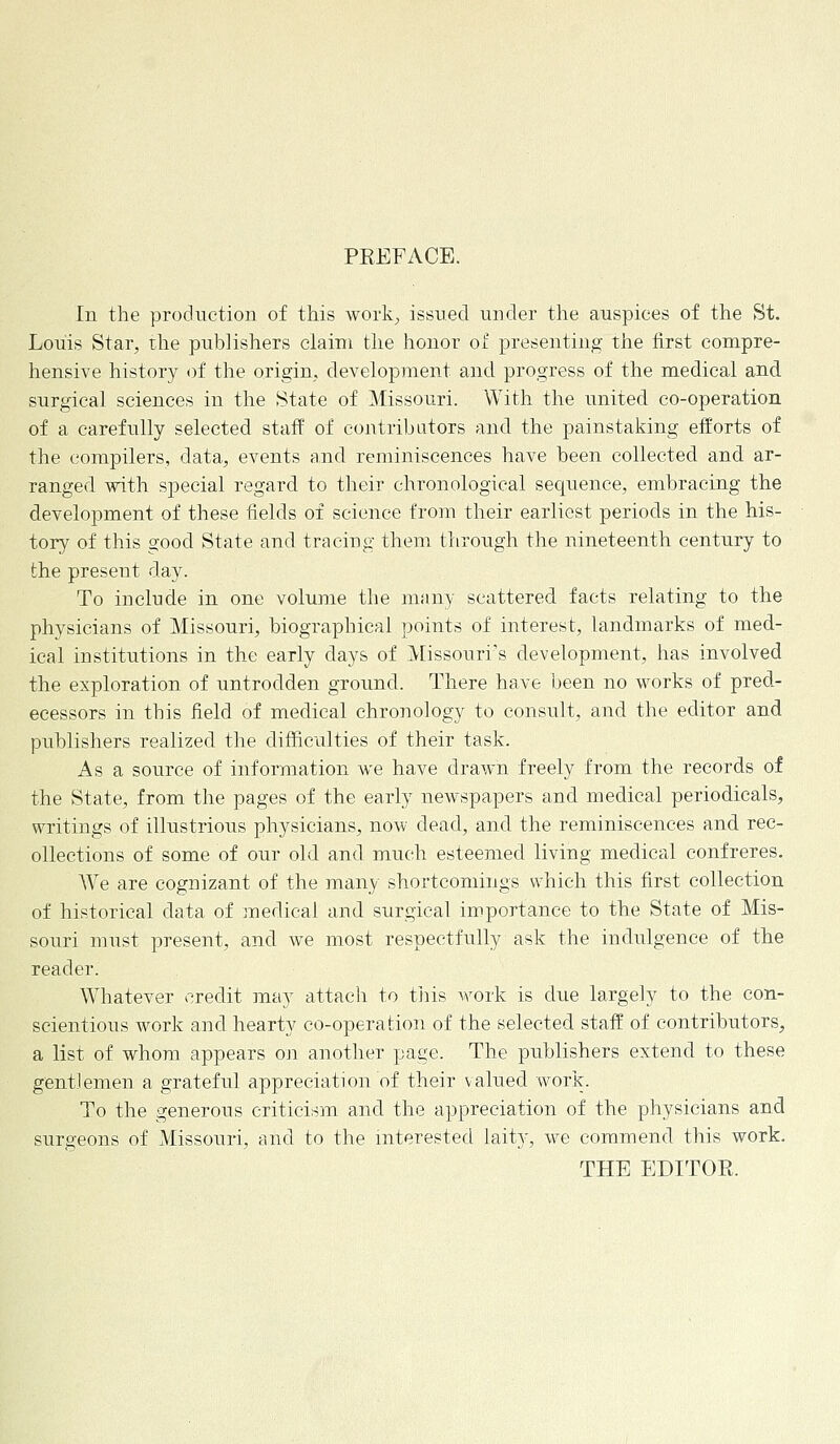 PEEFACE. In the production of this work; issued under the auspices of the St. Louis Star, the publishers claim the honor of presenting the first compre- hensive history of the origin, development and progress of the medical and surgical sciences in the State of Missouri. With the united co-operation of a carefully selected staff of contributors and the painstaking efforts of the compilers, data, events and reminiscences have been collected and ar- ranged with special regard to their chronological sequence, embracing the development of these fields of science from their earliest periods in the his- tory of this good State and tracing them through the nineteenth century to the present day. To include in one volume the many scattered facts relating to the physicians of Missouri, biographical points of interest, landmarks of med- ical institutions in the early days of Missouri's development, has involved the exploration of untrodden ground. There have been no works of pred- ecessors in this field of medical chronology to consult, and the editor and publishers realized the difficulties of their task. As a source of information we have drawn freely from the records of the State, from the pages of the early newspapers and medical periodicals, writings of illustrious physicians, now dead, and the reminiscences and rec- ollections of some of our old and much esteemed living medical confreres. We are cognizant of the many shortcomings which this first collection of historical data of medical and surgical importance to the State of Mis- souri must present, and we most respectfully ask the indulgence of the reader. Whatever credit may attach to this work is clue largely to the con- scientious work and hearty co-operation of the selected staff of contributors, a list of whom appears on another page. The publishers extend to these gentlemen a grateful appreciation of their valued work. To the generous criticism and the appreciation of the physicians and surgeons of Missouri, and to the interested laity, we commend this work. THE EDITOR.