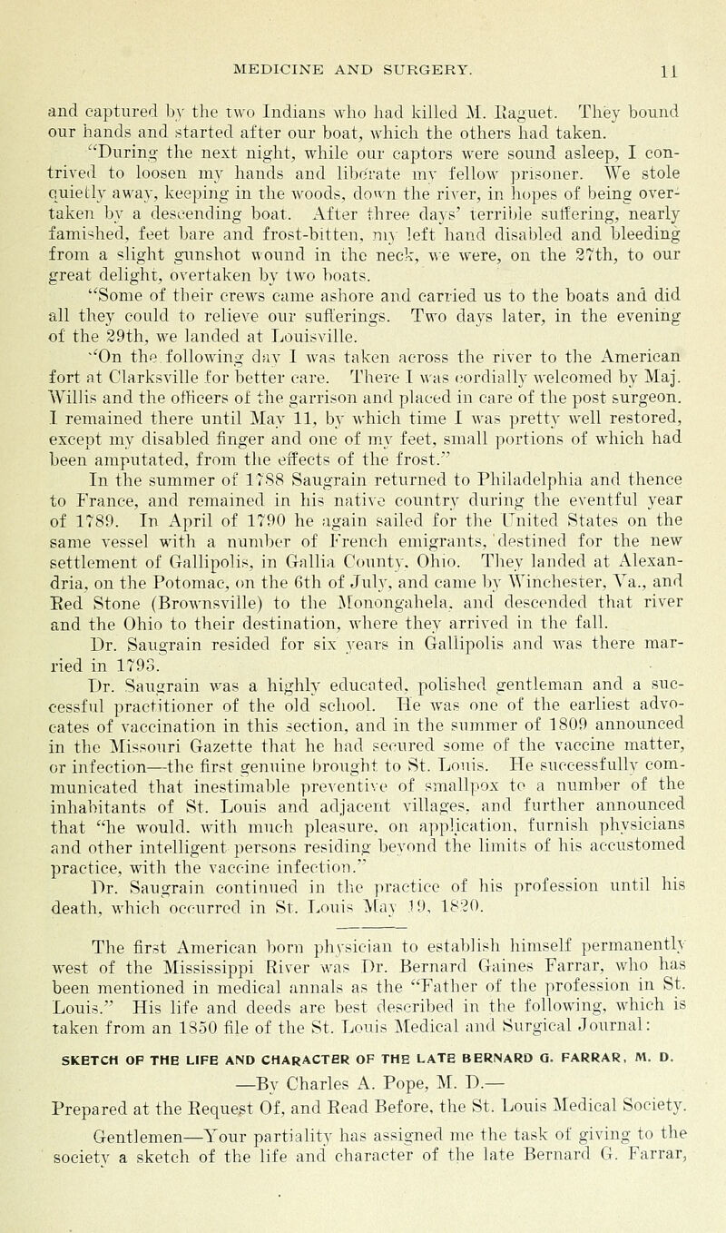 and captured by the two Indians who had killed M. Raguet. They hound our hands and started after our boat, which the others had taken. During the next night, while our captors were sound asleep, I con- trived to loosen my hands and liberate my fellow prisoner. We stole quietly away, keeping in the woods, down the river, in hopes of being over- taken by a descending boat. After three days' terrible suffering, nearly famished, feet bare and frost-bitten, my left hand disabled and bleeding from a slight gunshot wound in the neck, we were, on the 27th, to our great delight, overtaken by two boats. Some of their crews came ashore and carried us to the boats and did all they could to relieve our sufferings. Two days later, in the evening of the 29th, we landed at Louisville. On the following day 1 was taken across the river to the American fort at Clarksville for better care. There I was cordially welcomed by Maj. Willis and the officers of the garrison and placed in care of the post surgeon. I remained there until May 11, by which time I was pretty well restored, except my disabled finger and one of my feet, small portions of which had been amputated, from the effects of the frost. In the summer of 1788 Saugrain returned to Philadelphia and thence to France, and remained in his native country during the eventful year of 1789. In April of 1790 he again sailed for the United States on the same vessel with a number of French emigrants,'destined for the new settlement of Gallipolis, in Gallia County. Ohio. They lauded at Alexan- dria, on the Potomac, on the 6th of July, and came by Winchester, Va., and Red Stone (Brownsville) to the Monongahela, and descended that river and the Ohio to their destination, where they arrived in the fall. Dr. Saugrain resided for six years in Gallipolis and Avas there mar- ried in 1793. Dr. Saugrain was a highly educated, polished gentleman and a suc- cessful practitioner of the old school. He was one of the earliest advo- cates of vaccination in this section, and in the summer of 1809 announced in the Missouri Gazette that he had secured some of the vaccine matter, or infection—the first genuine brought to St. Louis. He successfully com- municated that inestimable preventive of smallpox to a number of the inhabitants of St. Louis and adjacent villages, and further announced that he would, with much pleasure, on application, furnish physicians and other intelligent persons residing beyond the limits of his accustomed practice, with the vaccine infection. Dr. Saugrain continued in the practice of his profession until his death, which occurred in St. Louis May 19, 1820. The first American born physician to establish himself permanently west of the Mississippi River was Dr. Bernard Gaines Farrar, who has been mentioned in medical annals as the Father of the profession in St. Louis. His life and deeds are best described in the following, which is taken from an 1850 file of the St. Louis Medical and Surgical Journal: SKETCH OP THE LIFE AND CHARACTER OF THE LATE BERNARD G. FARRAR, M. D. —By Charles A. Pope, M. D.— Prepared at the Request Of, and Read Before, the St. Louis Medical Society. Gentlemen—Your partiality has assigned me the task of giving to the society a sketch of the life and character of the late Bernard G. Farrar,