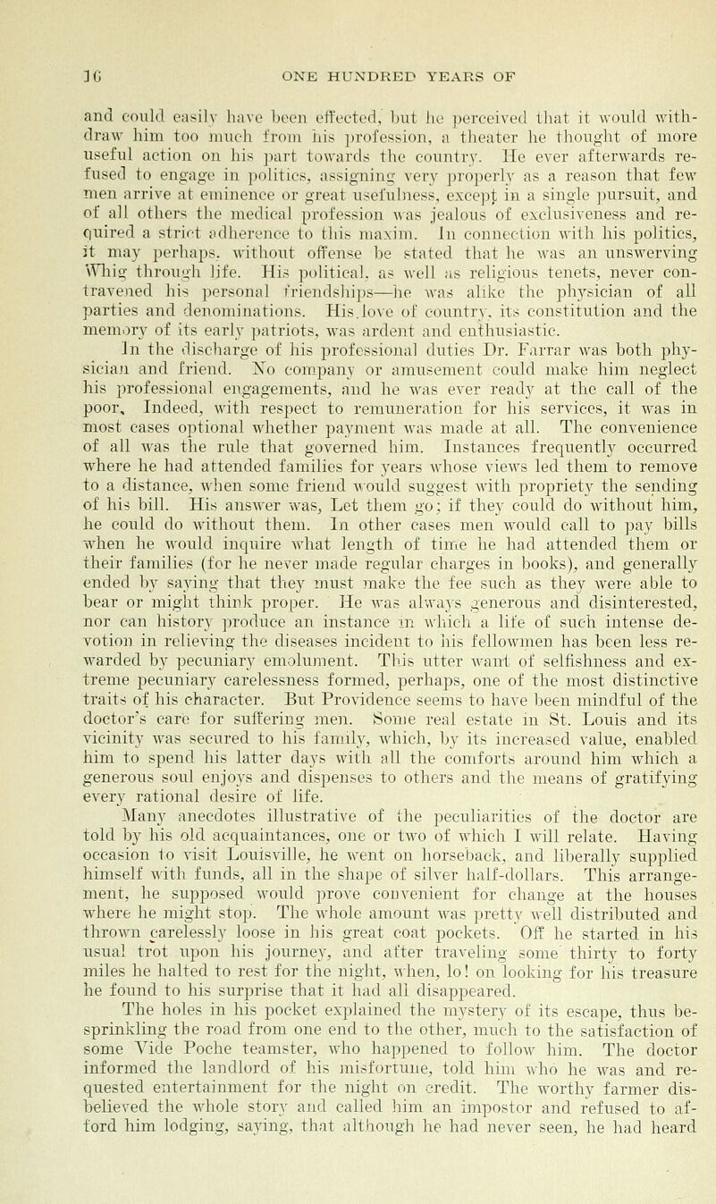 and could easily have been effected, Imt tie perceived that it would with- draw him too much from his profession, a theater he thought of more useful action on his part towards the country. He ever afterwards re- fused to engage in polities, assigning very properly as a reason that few men arrive at eminence or great usefulness, except in a single pursuit, and of all others the medical profession was jealous of exclusiveness and re- quired a strict adherence to this maxim. In connection with his politics, it may perhaps, without offense he stated that he was an unsvrerving Whig through life. His political, as well as religious tenets, never con- travened his personal friendships—he was alike the physician of all parties and denominations. His.love of country, its constitution and the memory of its early patriots, was ardent and enthusiastic. In the discharge of his professional duties Dr. Farrar was both phy- sician and friend. No company or amusement could make him neglect his professional engagements, and he was ever ready at the call of the poor. Indeed, with respect to remuneration for his services, it was in most cases optional whether payment was made at all. The convenience of all was the rule that governed him. Instances frequently occurred where he had attended families for years whose views led them to remove to a distance, when some friend would suggest with propriety the sending of his bill. His answer was, Let them go; if they could do without him, he could do without them. In other cases men would call to pay bills when he would inquire what length of time he had attended them or their families (for he never made regular charges in books), and generally ended by saying that they must make the fee such as they were able to bear or might think proper. He was always generous and disinterested, nor can history produce an instance in which a life of such intense de- votion in relieving the diseases incident to his fellowmen has been less re- warded by pecuniary emolument. Tins utter want of selfishness and ex- treme pecuniary carelessness formed, perhaps, one of the most distinctive traits of his character. But Providence seems to have been mindful of the doctor's care for suffering men. Some real estate in St. Louis and its vicinity was secured to his family, which, by its increased value, enabled him to spend his latter days with all the comforts around him which a generous soul enjoys and dispenses to others and the means of gratifying every rational desire of life. Many anecdotes illustrative of the peculiarities of the doctor are told by his old acquaintances, one or two of which I will relate. Having occasion to visit Louisville, he went on horseback, and liberally supplied himself with funds, all in the shape of silver half-dollars. This arrange- ment, he supposed would prove convenient for change at the houses where he might stop. The whole amount was pretty well distributed and thrown carelessly loose in his great coat pockets. Off he started in his usual trot upon his journey, and after traveling some thirty to forty miles he halted to rest for the night, when, lo! on looking for his treasure he found to his surprise that it had all disappeared. The holes in his pocket explained the mystery of its escape, thus be- sprinkling the road from one end to the other, much to the satisfaction of some Vide Poche teamster, who happened to follow him. The doctor informed the landlord of his misfortune, told him who he was and re- quested entertainment for the night on credit. The worthy farmer dis- believed the whole story and called him an impostor and refused to af- ford him lodging, saying, that although he had never seen, he had heard