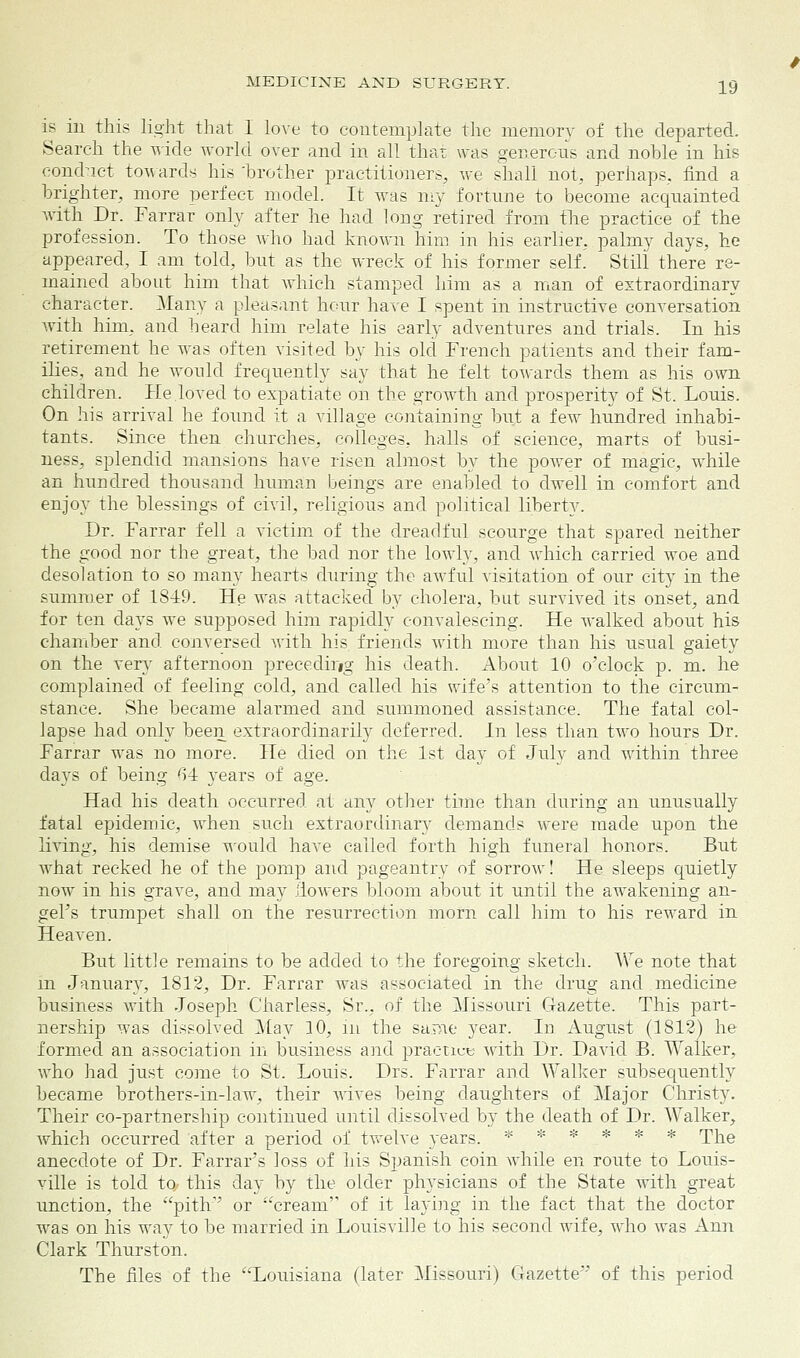 is in this light that I love to contemplate the memory of the departed. Search the wide world over and in all that was generous and nohle in his conduct towards his 'brother practitioners, we shall not, perhaps, find a brighter, more perfect model. It was my fortune to become acquainted with Dr. Farrar only after he had long retired from the practice of the profession. To those who had known him in his earlier, palmy days, he appeared, I am told, but as the wreck of his former self. Still there re- mained about him that which stamped him as a man of extraordinary character. Many a pleasant hour have I spent in instructive conversation with him, and heard him relate his early adventures and trials. In his retirement he was often visited by his old French patients and their fam- ilies, and he would frequently say that he felt towards them as his own children. He.loved to expatiate on the growth and prosperity of St. Louis. On his arrival he found it a village containing but a few hundred inhabi- tants. Since then churches, colleges, halls of science, marts of busi- ness, splendid mansions have risen almost by the power of magic, while an hundred thousand human beings are enabled to dwell in comfort and enjoy the blessings of civil, religious and political liberty. Dr. Farrar fell a victim of the dreadful scourge that spared neither the good nor the great, the bad nor the lowly, and which carried woe and desolation to so many hearts during the awful visitation of our city in the summer of 1849. He was attacked by cholera, but survived its onset, and for ten days we supposed him rapidly convalescing. He walked about his chamber and conversed with his friends with more than his usual gaiety on the very afternoon precedirig his death. About 10 o'clock p. m. he complained of feeling cold, and called his wife's attention to the circum- stance. She became alarmed and summoned assistance. The fatal col- lapse had only been extraordinarily deferred. In less than two hours Dr. Farrar was no more. He died on the 1st day of July and within three days of being 61 years of age. Had his death occurred at any other time than during an unusually fatal epidemic, when such extraordinary demands were made upon the living, his demise would have called forth high funeral honors. But what recked he of the pomp and pageantry of sorrow! He sleeps quietly now in his grave, and may flowers bloom about it until the awakening an- gePs trumpet shall on the resurrection morn call him to his reward in Heaven. But little remains to be added to the foregoing sketch. We note that m January, 1812, Dr. Farrar was associated in the drug and medicine business with Joseph Charless, Sr., of the Missouri Gazette. This part- nership was dissolved May 10, in the same year. In August (1812) he formed an association in business and practice with Dr. David B. Walker, who had just come to St. Louis. Drs. Farrar and Walker subsequently became brothers-in-law, their wives being daughters of Major Christy. Their co-partnership continued until dissolved by the death of Dr. Walker, Avhich occurred after a period of twelve years. * ***** rpjie anecdote of Dr. Farrar's loss of his Spanish coin while en route to Louis- ville is told to- this day by the older physicians of the State with great unction, the pith or cream of it laying in the fact that the doctor was on his way to be married in Louisville to his second wife, who was Ann Clark Thurston. The files of the Louisiana (later Missouri) Gazette of this period