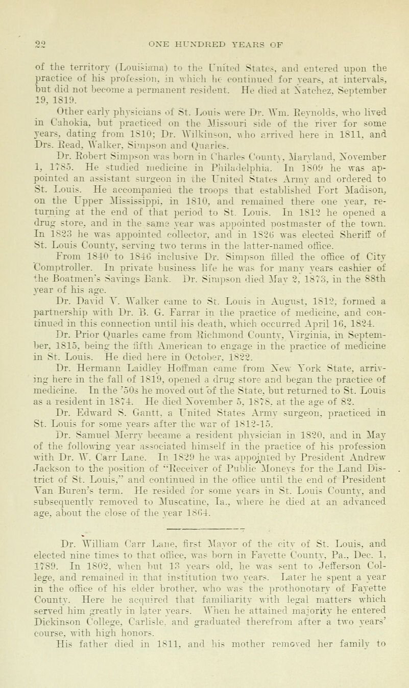 of the Territory (Louisiana) to the United State-, and entered upon the practice of his profession, in which he continued for years, at intervals, but did not become a permanent resident. He died at Natchez. September 19, 1819. Other early physicians of St. Louis wen- Dr. Win. Reynolds, who lived in Cahokia. but practiced on the Missouri side of the river for some years, dating from 1810; Dr. Wilkinson, who arrived here in 1811, and Drs. Read, Walker. Simpson and Quarles. Dr. Robert Simpson was born in Charles County. Man-laud, November 1, 1785. He studied medicine in Philadelphia. In 3809 he was ap- pointed an assistant surgeon in the United States Army and ordered to St. Louis. He accompanied the troops that established Fort Madison. on the Upper Mississippi, in 1810, and remained there one year, re- turning at the end of that period to St. Louis. In 1812 he opened a drug .-tore, and in the same year was appointed postmaster of the town. In 1823 he was appointed collector, and in 1826 was elected Sheriff of St. Louis County, serving two terms in the latter-named office. From 1840 to 184G inclusive Dr. Simpson filled the office of City Comptroller. In private business life he was for many years cashier of the Boatmen's Savings Bank. Dr. Simpson died May 2. 1873, in the 88th year of his age. Dr. David V. Walker came to St. Loins in August, 1612. formed a partnership with Dr. B. G. Farrar in the practice of medicine, and con- tinued in this connection until his death, which occurred April 16, 1824. Dr. Prior Quarles came from Richmond County, Virginia, in Septem- ber. 1815, being the fifth American to engage in the practice of medicine in St. Louis. He died here in October. 1822. Dr. Hermann Laidley Hoffman came from Xew York State, arriv- ing here in the fall of 1819, opened a drug store and began the practice of medicine. In the 50s he moved out of the State, but returned to St. Louis as a resident in 1874. He died November 5, 1878, at the age of 82. Dr. Edward S. Gantt, a United States Army surgeon, practiced in St. Louis for some year.- after the war of 1812-15. Dr. Samuel Merry became a resident physician in 1820, and in May of the following- year associated himself in the practice of his profession with Dr. W. Carr Lane. In 1829 he was appointed by President Andrew Jackson to the position of Receiver of Public Moneys for the Land Dis- trict of St. Louis, and continued in the office until the end of President Tan Bureus term. He resided for some years in St. Louis County, and subsequently removed to Muscatine. la., where he died at an advanced age, about the close of the year 1864. Dr. William Carr Lane, first Mayor of the city of St. Louis, and elected nine times to that office, was born in Fayette County, Pa., Dec. 1, 1789. In 1802. when but 13 years old, he was sent to Jefferson Col- lege, and remained in that institution two years. Later he spent a year in the office of his elder brother, who was the prothonotary of Fayette County. Here he acquired that familiarity with legal matters which served him greatly in later years. When he attained majority he entered Dickinson College. Carlisle, and graduated therefrom after a two years' course, with high honors. His father died in 1811, and his mother removed her family to