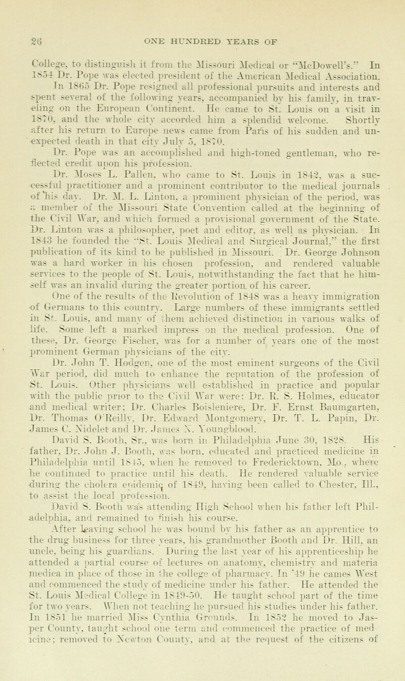 College, to distinguish ir from the Missouri Medical or ••McDowell's. In 1854 Dr. Pope was elected president of the American Medical Association. In 1865 Dr. Pope resigned all professional pursuits and interests and spent several of the following years, accompanied by his family, in trav- eling on the European Continent. He came to St. Louis on a visit in -' !. and the whole city accorded him a splendid welcome. Shortly after his return t<> Europe news came from Paris of his sudden.and un- expected death in that city July 5. 1870. Dr. Pope was an accomplished and high-toned gentleman, who re- flected credit upon his profession. Dr. Mo.-es L. Pallen, who came to St. Louis in 1842. was a suc- cessful practitioner and a prominent contributor to the medical journals of'his day. Dr. M. L. Linton, a prominent physician of the period, was a member of the Missouri State Convention called at the beginning of the Civil War, and which formed a provisional government of the State. Dr. Linton was a philosopher, poet and editor, as well as physician. In 1813 he founded the St. Louis Medical and Surgical Journal,'' the first publication of its kind to be published in Missouri. Dr. George Johnson was a hard worker in his chosen profession, and rendered, valuable services to the people of St. Louis, notwithstanding the fact that he him- self was an invalid during the greater portion, of his career. One of the results of the devolution of 1818 was a heavy immigration of Germans to this country. Large numbers of these immigrants settled in St. Louis, and many of vhem achieved distinction in various walks of life. Some left a marked impress on the medical profession. One of these, Dr. George Fischer, was for a number of years one of the most prominent German physicians of the city. Dr. John T. Hodgen, one of the most eminent surgeons of the Civil War period, did much to enhance the reputation of the profession of St. Louis. Other physicians well established in practice and popular with the public prior to the Civil War were: Dr. P. S. Holmes, educator .and medical writer: Dr. Charles Boi>leniere, Dr. F. Ernst Baumgarten, Dr. Thomas 0 Reillv. Dr. Edward Montgomery, Dr. T. L. Papin, Dr. James C. Xidelet and Dr. dames N. Youngblood. David S. Booth. St., was born in Philadelphia June 30, 1828. His father, Dr. John J. Booth, wns born, educated and practiced medicine in Philadelphia until 184.5, when he removed to Frederiektown. Mo . where he continued to practice until his death. He rendered valuable service during the cholera epidemic of 1849, having been called to Chester. 111., to assist the local profession. David S. Booth was attending High School when his father left Phil- adelphia, and remained to finish his course. After leaving school he was bound by his father as an apprentice to the drug business for three years, his grandmother Booth and Dr. Hill, an uncle, being his guardians. During the last year of his apprenticeship he attended a partial course of lectures on anatomy, chemistry and materia medica in place of those in the college of pharmacy. In '49 he cames West and commenced the study of medicine under his father. He attended the St. Louis Medical College in 1849-50. He taught school part of the time for two years. When not teaching he pursued his studies under his father. In 1851 he married Miss Cynthia Grounds. In 1852 he moved to Jas- j>er County, taught school one term and commenced the practice of med- icine; removed to Xewton County, and at the request of the citizens of