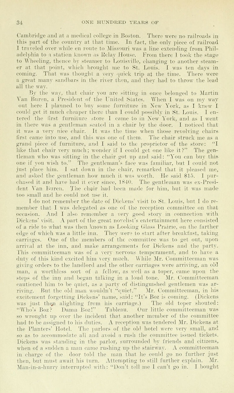 Cambridge and at a medical college in Boston. There were no railroads in this part of the country at that time. In fact, the only piece of railroad I traveled over while en route to Missouri was a line extending from Phil- adelphia to a station known as Relay House. From there 1 took the stage to Wheeling, thence by steamer to Louisville, changing to another steam- er at that point, which brought me to St. Louis. I was ten days in coming. That was thought a very quick trip at the time. There were a great many sandbars in the river then, and they had to throw the lead- all the way. By the way, that chair you are sitting in once belonged to Martin Van Buren, a President of the United States. When I was on my way out here I planned to buy some furniture in Xew York, as I knew I could get it much cheaper there than 1 could possibly in St. Louis. I en- tered the first furniture store I came to in Xew York, and as I went in there was a gentleman seated in a chair by the door. I noticed that it was a very nice chair. It was the time when those revolving chairs first came into use, and this was one of them. The chair struck me as a grand piece of furniture, and I said to the proprietor of the store: I like that chair very much; wonder if I could get one like it? The gen- tleman who was sitting in the chair got up and said: 'You can buy this, one if you wish to. The gentleman's face was familiar, but I could not just place him. I sat down in the chair, remarked that it pleased me, and asked the gentleman how much it was worth. He said $15. I pur- chased it and have had it ever since, 1840. The gentleman was ex-Presi- dent Van Buren. The chair had been made for him, but it was made too small and he could not use it. I do not remember the date of Dickens' visit to St. Louis, but I do re- member that I was delegated as one of the reception committee on that pccasion. And I also remember a very good story in connection with Dickens' visit. A part of the great novelist's entertainment here consisted of a ride to what was then known as Looking Glass Prairie, on the farther edge of which was a little inn. They were to start after breakfast, taking carriages. One of the members of the committee was to get out, upon arrival at the inn, and make arrangements for Dickens arid the party. This committeeman was of a very nervous temperament, and to have a duty of this kind excited him very much. While Mr. Committeeman was giving orders to the landlord and the other carriages were arriving, an old man, a worthless sort of a fellow, as well as a toper, came upon the steps of the inn and began talking in a loud tone. Mr. Committeeman cautioned him to be quiet, as a party of distinguished gentlemen was ar- riving. But the old man wouldn't quiet.*' Mr. Committeeman, in his excitement forgetting Dickens' name, said: It's Boz is coming. (Dickens was just th^n alighting from his carriage.) The old toper shouted:. Who's Boz? Damn Boz!'' Tableau. Oar little- committeeman was so wrought up over the incident that another member of the committee had to be assigned to his duties. A reception was tendered Mr. Dickens at the Planters' Hotel. The parlors of the old hotel were very small, and so as to accommodate all and avoid a rush the committee issued tickets. Dickens was standing in the parlor, surrounded by friends and citizens,, when of a sudden a man came rushing up the stairway. A committeeman in charge of the door told the man that he could go no further just then, but must await his turn. Attempting to still further explain. Mr. Man-in-a-hurry interrupted with: Don't tell me I can't go in. I bought