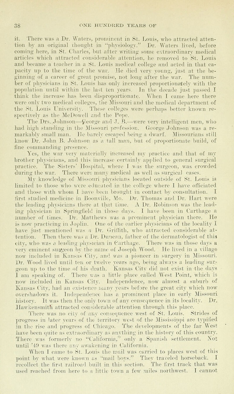 it. There was a Dr. Waters, prominent in St. Louis, who attracted atten- tion by an original thought in physiology. Dr. Waters lived, before coming here, in St. Charles, but after writing some extraordinary medical articles which attracted considerable attention, he removed to St. Louis and became a teacher in a St. Lonis medical college and acted in that ca- pacity up to the time of the war. He died very young, just at the be- ginning of a career of great promise, not long after the war. The num- ber of physicians in St. Louis has only increased proportionately with the population until within the last ten years. In the decade just passed I think the increase has been disproportionate. When I came here there were only two medical colleges, the Missouri and the medical department of the St. Louis university. These colleges were perhaps better known re- spectively as the McDowell and the Pope. The Drs...Johnson—^eorge and J. B.—were very intelligent men, who had high standing in the Missouri profession. George Johnson was a re- markably small man. Lie barely escaped being a dwarf. Missourians still know Dr. John B. Johnson as a tall man, but of proportionate build, of fine commanding presence. Yes, the war very materially increased my practice and that of my brother physicians, and this increase certainly applied to general surgical practice. The Sisters' Hospital, Avhere T was the surgeon, was crowded during the war. There were many medical as well as surgical cases. My knowledge of Missouri physicians located outside of St. Louis is limited to those who were educated in the college where I have officiated and those with whom I have been brought in contact by consultation. I first studied medicine in Boonville, Mo. Dr. Thomas and Dr. Hart were the leading physicians there at that tune. A Dr. Eobinson was the lead- ing physician in Springfield in those days. I have been in Carthage a number of times. Dr. Matthews was a prominent physician there. He is now practicing in Joplin. One of the earlier physicians of the locality I have just mentioned was a Dr. Griffith, who attracted considerable at- tention. Then there was a Dr. Duncan, father of the dermatologist of this city, who Avas a leading physician in Carthage. There was in those days a very eminent sur/geon by the name of Joseph Wood. He lived in a village now included in Kansas City, and was a pioneer in surgery in Missouri. Dr. Wood lived until ten or twelve years ago, being always a leading sur- geon up to the time of his death. Kansas City did not exist in the days 1 am speaking of. There was a little place called West Point, which is now included in Kansas City. Independence, now almost a suburb of Kansas City, had an existence many years before the great city which now overshadows it. Independence has a prominent place in early Missouri history. It Avas then the only town of any consequence in its locality. Dr. Hawkensmitli attracted considerable attention through this place. There Avas no city of any consequence Avest of St. Louis. Strides of progress in later years of the territory Avest of the Mississippi are typified in the rise and progress of Chicago. The developments of the far West have been quite as extraordinary as anything in the history of this country. There Avas formerly no California,'' only a Spanish settlement. JSTot until '49 Avas there any awakening in California. When I came to St. Louis the mail Avas carried to places Avest of this point by what were known as mail boys. They traveled horseback. I recollect the first railroad built in this section. The first track that was used reached from here to a little toAvn a few miles northwest. I cannot