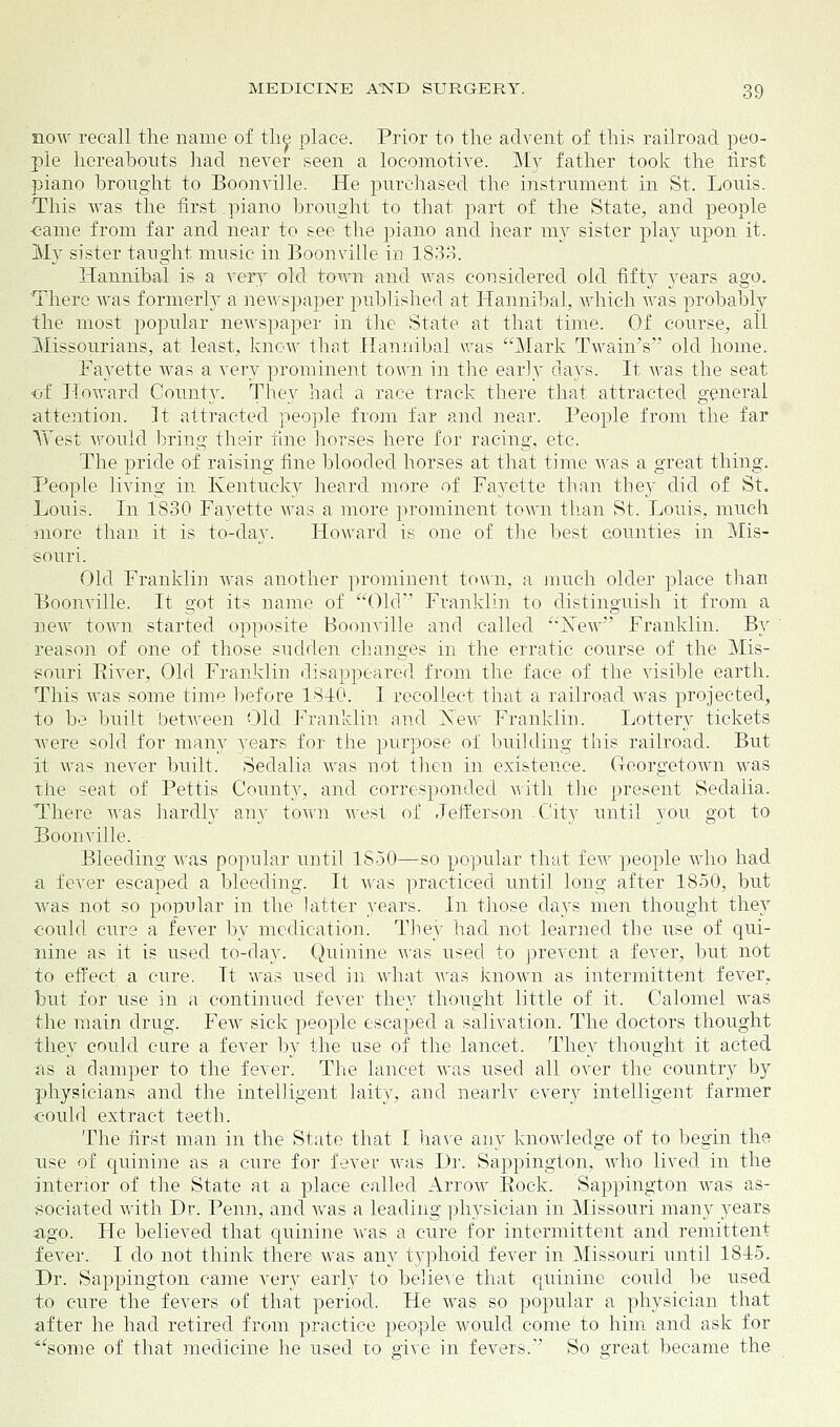 now recall the name of the place. Prior to the advent of this railroad peo- ple hereabouts had never seen a locomotive. My father took the first piano brought to Boonville. He purchased the instrument in St. Louis. This was the first piano brought to that part of the State, and people ■came from far and near to see the piano and hear my sister play upon it. My sister taught music in Boonville in 1833. Hannibal is a very old town and was considered old fifty years ago. There Avas formerly a newspaper published at Hannibal, which was probably the most popular newspaper in the State at that time. Of course, all Missourians, at least, know that Hannibal was Mark Twain's old home. Fayette was a very prominent town in the early days. It was the seat •of Howard County. They had a race track there that attracted general attention. It attracted people from far and near. People from the far West would bring their fine horses here for racing, etc. The pride of raising fine blooded horses at that time was a great thing. People living in Kentucky heard more of Fayette than they did of St. Louis. In 1830 Fayette was a more prominent town than St. Louis, much ■more than it is to-day. Howard is one of the best counties in Mis- souri. Old Franklin was another prominent town, a much older place than Boonville. It got its name of Old Franklin to distinguish it from a new town started opposite Boonville and called jSTew Franklin. By reason of one of those sudden changes in the erratic course of the Mis- souri Eiver, Old Franklin disappeared from the face of the visible earth. This was some time before 1810. I recollect that a railroad was projected, to be built between Old Franklin and New Franklin. Lottery tickets were sold for many years for the purpose of budding this railroad. But it was never built. Sedalia was not then in existence. Georgetown was the seat of Pettis County, and corresponded with the present Sedalia. There was hardly any town west of Jefferson City until you got to Boonville. Bleeding was popular until 1850—so popular that few people who had a fever escaped a bleeding. It was practiced until long after 1850, but was not so popular in the latter years. In those days men thought they could cure a fever by medication. They had not learned the use of qui- nine as it is used to-day. Quinine was used to prevent a fever, but not to effect a cure. It was used in what was known as intermittent fever, but for use in a continued fever they thought little of it. Calomel was the main drug. Few sick people escaped a salivation. The doctors thought they could cure a fever by the use of the lancet. They thought it acted as a clamper to the fever. The lancet was used all over the country by physicians and the intelligent laity, and nearlv every intelligent farmer could extract teeth. The first man in the State that I have any knowledge of to begin the use of quinine as a cure for fever was Dr. Sappington, who lived in the interior of the State at a place called Arrow Kock. Sappington was as- sociated with Dr. Penn, and was a leading physician in Missouri many years ago. He believed that quinine was a cure for intermittent and remittent fever. I do not think there was any typhoid fever in Missouri until 1815. Dr. Sappington came very early to believe that quinine could be used to cure the fevers of that period. He was so popular a physician that after he had retired from practice people would come to him and ask for some of that medicine he used to give in fevers. So great became the
