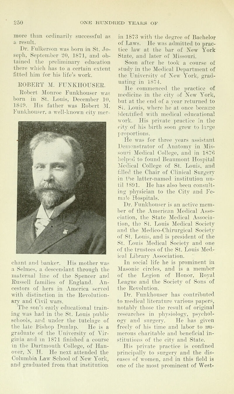 more than ordinarily successful as a result. Dr. Fulkerson was born in St. Jo- seph, September 20, 1871, and ob- tained the preliminary education there which has to a certain extent fitted him for his life's work. BOBEBT M. FUNKHOUSEB. Bobert Monroe Funkhouser was born in St. Louis, December 10, 1849. His father was Eobert M. Funkhouser. a well-known city mer- chant and banker. His mother was a Selmes, a descendant through the maternal line of the Spencer and Eussell families of England. An- cestors of hers in America served with distinction in the Bevolution- ary and Civil wars. The son's early educational train- ing was had in the St. Louis public- schools, and under the tutelage of the late Bishop Dtinlap. He is a graduate of the University of Vir- ginia and in 1871 finished a course in the Dartmouth College, of Han- over, N. H. He next attended the Columbia Law School of New York, and graduated from that institution in 1873 with the degree of Bachelor of Laws. He was admitted to prac- tice law at the bar of New York State, and later of Missouri. Soon after he took a course of study in the Medical Department of the University of NeAV York, grad- uating in 1874. He commenced the practice of medicine in the city of New York, but at the end of a year returned to SI. Louis, where he at once became identified with medical educational work. His private practice in the city of his birth soon grew to large proportions. He was for three years assistant Demonstrator of Anatomy in Mis- souri Medical College, and in 1876 helped to found Beaumont Hospital Medical College of St. Louis, and filled the Chair of Clinical Surgery in the latter-named institution un- til 1891. He has also been consult- ing physician to the City and Fe- male Hospitals. Dr. Funkhouser is an active mem- ber of the American Medical Asso- ciation, the State Medical Associa- tion, the St. Louis Medical Society and. the Medico-Chirurgical Society of St. Louis, and is president of the St. Louis Medical Society and one of the trustees of the St. Louis Med- ical Library Association. In social life he is prominent in Masonic circles, and is a member of the Legion of Honor, Eoyal League and the Society of Sons of the Eevolution. Dr. Funkhouser has contributed to medical literature various papers, notably those the result of original researches in physiology, psychol- ogy and surgery. He has given freely of his time and labor to nu- merous charitable and beneficial in- stitutions of the city and State. His private practice is confined principally to surgery and the dis- eases of women, and in this field is one of the most prominent of West-