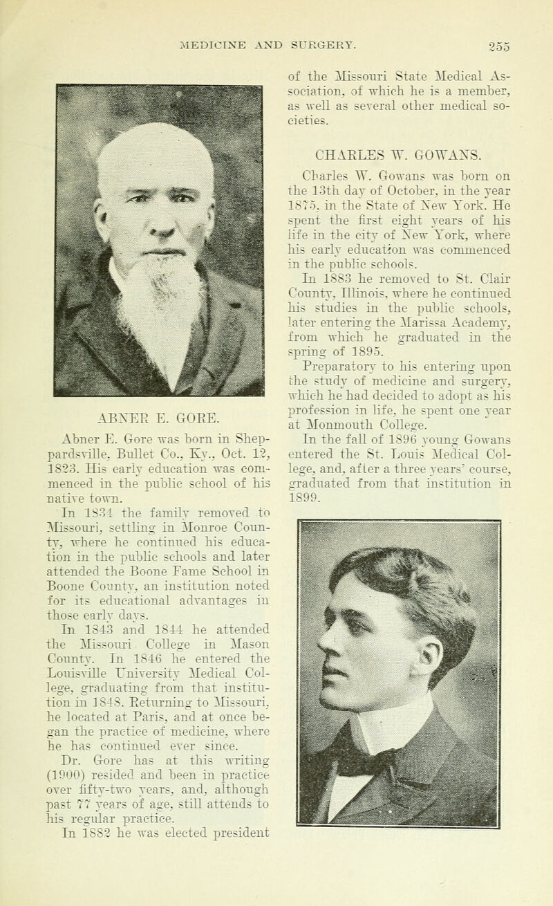 ABNEE E. GOBE. Abner E. Gore was born in Shep- pardsville. Bullet Co., Ky., Oct. 12, 1823. His early education was com- menced in the public school of his native town. In 1834 the family removed to Missouri, settling in Monroe Coun- ty, where he continued his educa- tion in the public schools and later attended the Boone Eame School in Boone County, an institution noted for its educational advantages in those earlv da vs. In 1843 and 1844 he attended the Missouri College in Mason County. In 1846 he entered the Louisville University Medical Col- lege, graduating from that institu- tion in 1848. Eeturning to Missouri, he located at Paris, and at once be- gan the practice of medicine, where he has continued ever since. Dr. Gore has at this writing (1900) resided and been in practice over fifty-two years, and, although past 77 years of age, still attends to his regular practice. In 1882 he was elected president of the Missouri State Medical As- sociation, of which he is a member, as well as several other medical so- cieties. CHAELES W. GOWANS. Charles YV. Gowans was born on the 13th day of October, in the year 1ST5, in the State of Yew York. He sj3ent the first eight years of his life in the city of Yew York, where his early education was commenced in the public schools. In 1883 he removed to St. Clair County, Illinois, where he continued his studies in the public schools, later entering the Marissa Academy, from which he graduated in the spring of 1895. Preparatory to his entering upon the study of medicine and surgery, which he had decided to adopt as his profession in life, he spent one year at Monmouth College. In the fall of 1896 young Gowans entered the St. Louis Medical Col- lege, and, after a three years' course, 2'raduated from that institution in