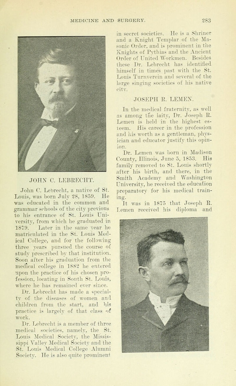 JOHN C. LEBRECHT. John C. Lebrecht. a native of St. Louis, was born July 28. 1859. He was educated in the common and grammar schools of the city previous to his entrance of St. Louis Uni- versity, from which he graduated in 1879. Later in the same vear he matriculated in the St. Louis Med- ical College, and for the following three years pursued the course of study prescribed by that institution. Soon after his graduation from the medical college in 1882 he entered upon the practice of his chosen pro- fession, locating in South St. Louis, where he has remained ever since. Dr. Lebrecht has made a special- ty of the diseases of women and children from the start, and his practice is largely of that class of work. Dr. Lebrecht is a member of three medical societies, namely, the St. Louis Medical Society, the ^Missis- sippi Valley Medical Society and the St. Louis Medical College Alumni Society. He is also quite prominent in secret societies. He is a Shriner and a Knight Templar of the Ma- sonic Order, ami is orominent in the Knights of Pythias and the Ancient Order of United Workmen. Besides these Dr. Lebrecht has identified himself in times past with the St. Louis Turnverein and several of the large singing societies of his native pity. JOSEPH E. LEMEK In the medical fraternity, as well as among the laity. Dr. Joseph R. Lemen is held in the highest es- teem. His career in the profession and his worth as a gentleman, phys- ician and educator justify this opin- ion. Dr. Lemen was born in Madison County, Illinois, June 5, 1853. His family removed to St. Louis shortly after his birth, and there, in the Smith Academy and Washington Eniversity, he received the education preparatory for his medical train- ing. It was in 18T5 that Joseph E. Lemen received his diploma and 7*-zpt:-;,:rr77^^'- '■ ■ , • . ... ;.. :, '■;;.