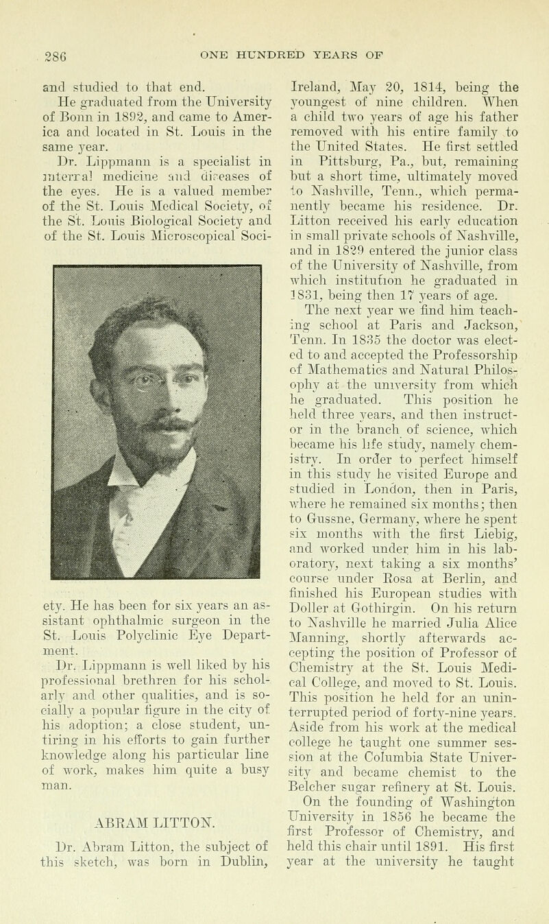 and studied to that end. He graduated, from the University of Bonn in 1892, and came to Amer- ica and located in St. Louis in the same year. Dr. Lippmann is a specialist in mteixa] medicine and diseases of the eyes. He is a valued member of the St. Louis Medical Society, of the St. Louis Biological Society and of the St. Louis Microscopical Soci- ety. He has been for six years an as- sistant ophthalmic surgeon in the St. Louis Polyclinic Eye Depart- ment. Dr. Lippmann is well liked by his professional brethren for his schol- arly and other qualities, and is so- cially a popular figure in the city of his adoption; a close student, un- tiring in his efforts to gain further knowledge along his particular line of work, makes him quite a busy man. ABRAM LITTON. Dr. Abram Litton, the subject of this sketch, was born in Dublin, Ireland, May 20, 1814, being the youngest of nine children. When a child two years of age his father removed with his entire family ,to the United States. He first settled in Pittsburg, Pa., but, remaining but a short time, ultimately moved to Nashville, Tenn., which perma- nently became his residence. Dr. Litton received his early education in small private schools of Nashville, and in 1829 entered the junior class of the University of Nashville, from which institution he graduated in 1831, being then 17 years of age. The next year we find him teach- ing school at Paris and Jackson, Tenn. In 1835 the doctor was elect- ed to and accepted the Professorship of Mathematics and Natural Philos- ophy at the university from which he graduated. This position he held three years, and then instruct- or in the branch of science, which became his life study, namely chem- istry. In order to perfect himself in this study he visited Europe and studied in London, then in Paris, Avhere he remained six months; then to G-ussne, Germany, where he spent six months with the first Liebig, and worked under him in his lab- oratory, next taking a six months' course under Eosa at Berlin, and finished his European studies with Doller at Gothirgin. On his return to Nashville he married Julia Alice Manning, shortly afterwards ac- cepting the position of Professor of Chemistry at the St. Louis Medi- cal College, and moved to St. Louis. This position he held for an unin- terrupted period of forty-nine years. Aside from his work at the medical college he taught one summer ses- sion at the Columbia State Univer- sity and became chemist to the Belcher sugar refinery at St. Louis. On the founding of Washington University in 1856 he became the first Professor of Chemistry, and held this chair until 1891. His first year at the university he taught