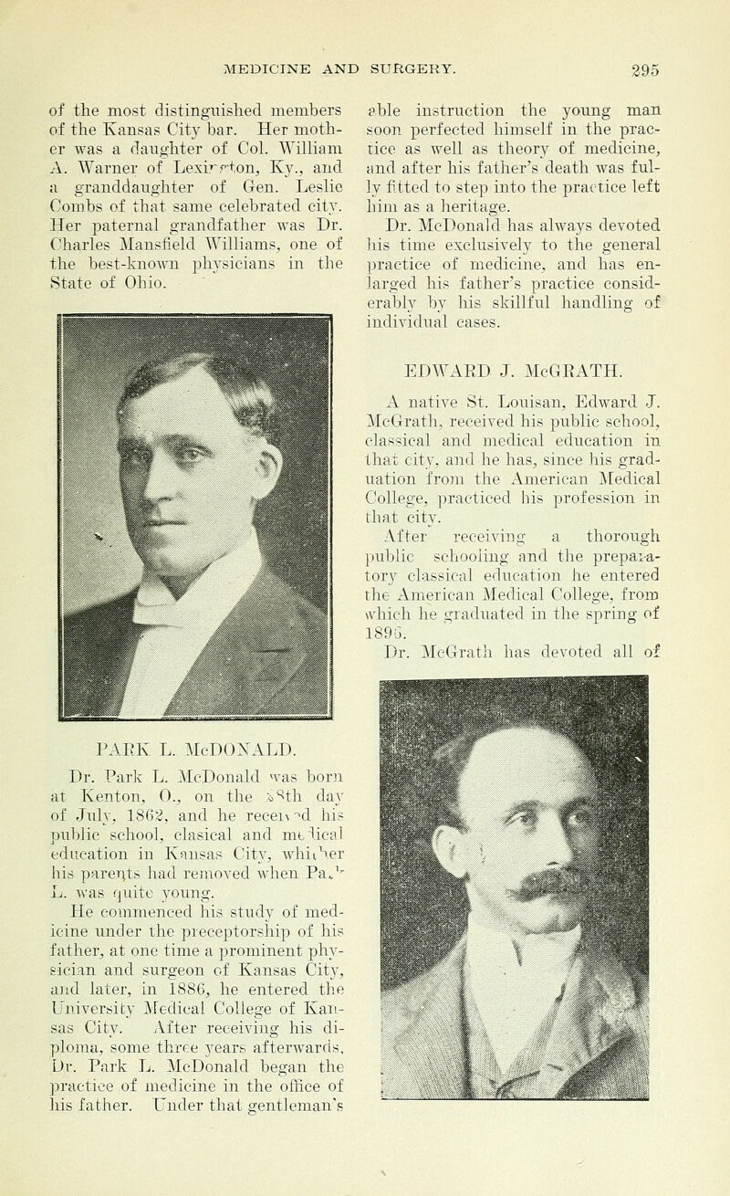 of the most distinguished members of the Kansas City bar. Her moth- er was a daughter of Col. William A. Warner of Lexirrion, Ky., and a granddaughter of Gen. Leslie Combs of that same celebrated city. Her paternal grandfather was Dr. Charles Mansfield Williams, one of the best-known physicians in the State of Ohio. paek l. Mcdonald. Dr. Park L. McDonald was born at Kenton, 0., on the i%h day of July, 1862, and he recei\ ^d his public school, clasical and mimical education in Kansas City, whither his parents had removed when Pa„v L. was quite young. He commenced his study of med- icine under the preceptorship of his father, at one time a prominent phy- sician and surgeon of Kansas City, and later, in 188G, he entered the University Medical College of Kan- sas City. After receiving his di- ploma, some three 3rears afterwards, Dr. Park L. McDonald began the practice of medicine in the office of his father. Under that gentleman's able instruction the young man soon perfected himself in the prac- tice as well as theory of medicine, and after his father's death was ful- ly fitted to step into the practice left him as a heritage. Dr. McDonald has always devoted his time exclusively to the general practice of medicine, and has en- larged his father's practice consid- erably by his skillful handling of individual cases. EDWARD J. McGRATH. A native St. Louisan, Edward J. McG-rath, received his public school, classical and medical education in that city, and he has, since his grad- uation from the American Medical College, practiced his profession in that city. After receiving a thorough public schooling and the prepara- tory classical education he entered the American Medical College, from which he graduated in the spring of 1896. Dr. McGrath has devoted all of