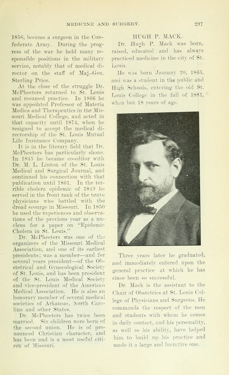 3856. became a surgeon in the Con- federate Army. During the prog- ress of the war he held many re- sponsible positions in the military service, notably that of medical di- rector on the staff of Ma].-Gen. Sterling Price. At the close of the struggle Dr. McPheeters returned to St. Louis and resumed practice. In 1866 he was appointed Professor of Materia Medica and Therapeutics in the Mis- souri Medical College, and acted in that capacity until 1874. when he resigned to accept the medical di- rectorship of the St. Louis Mutual Life Insurance Company. It is in the literary field that Dr. McPheeters has particularly shone. In 1815 he became co-editor with Dr. M. L. Linton of the St. Louis Medical and Surgical Journal, and continued his connection with that publication until 1661. In the ter- rible cholera epidemic of 1819 he served in the front rank of the brave physicians who battled with the dread scourge in Missouri. In 1850 he used the experiences and observa- tions of the previous year as a nu- cleus for a paper on Epidemic Cholera in St. Louis.* Dr. McPheeters was one of the organizers of the Missouri Medical Association, and one of its earliest presidents: was a member—and for several years president—of the Ob- stetrical and Gynecological Society of St. Louis, and has been president of the St. Louis Medical Society and vice-president of the American Medical Association. He is also an honorarv member of several medical societies of Arkansas. iNorth Caro- lina and other States. Dr. McPheeters has twice been married. Six children were born of the second union. He is of pro- nounced Christian character, and has been and is a most useful citi- zen of Missouri. HUGH P. MACK. Dr. Hneh P. Mack was born, raised, educated and has always practiced medicine in the city of St. Louis. He was born January 20, 1863, and was a student in the public and High Schools, entering the old St. Louis College in the fall of 1881, when but 18 years of age. Three years later he graduated, and immediately entered upon the general practice at which he has since been so successful. Dr. Mack is the assistant to the Chair of Obstetrics at St. Louis Col- lege of Physicians and Surgeons. He commands the respect of the men and students with whom he comes in daily contact, and his personality. as well as his ability, have helped him to build up his practice and made it a large and lucrative one.