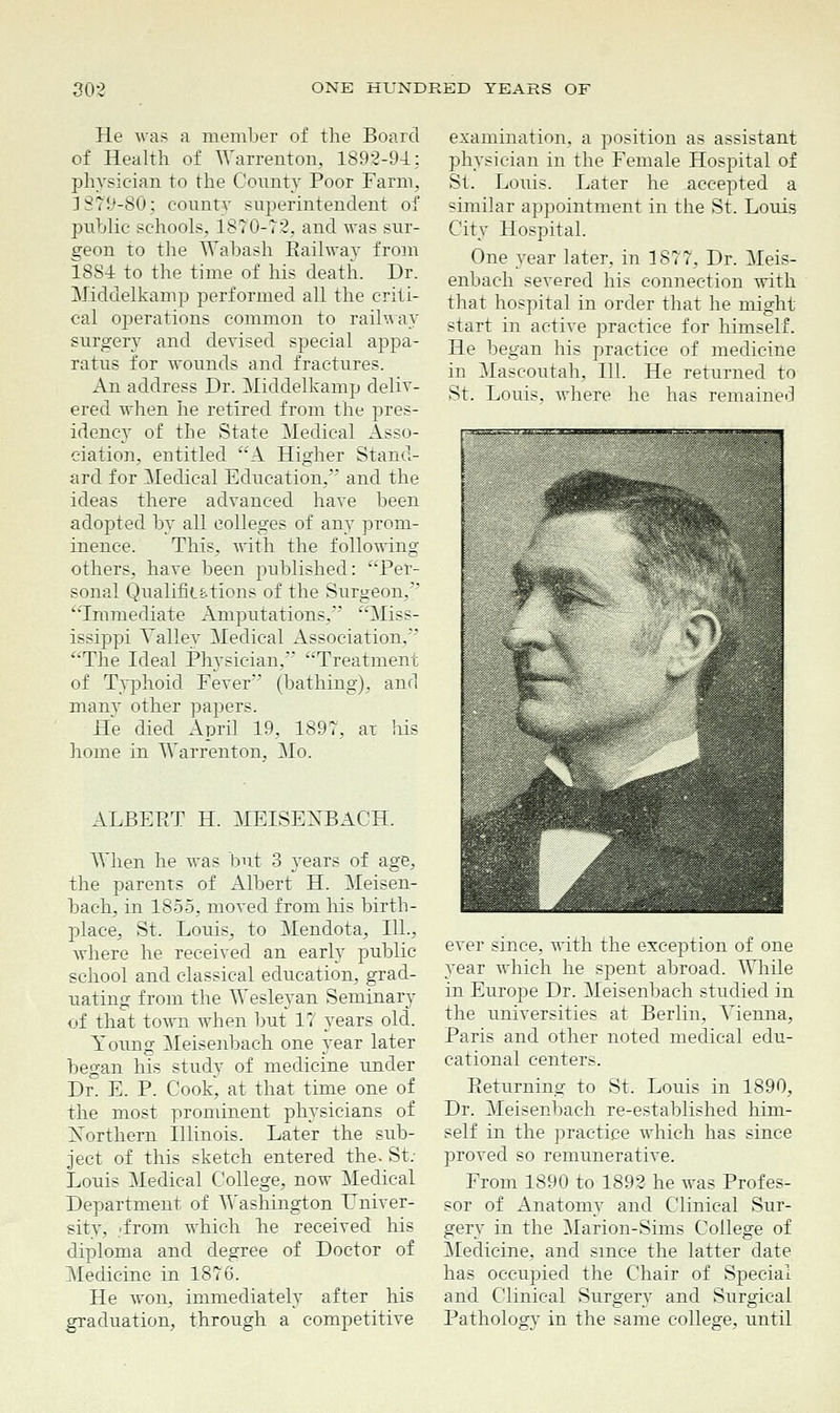 He was a member of the Board of Health of Warrenton, 1892-94: physician to the County Poor Farm. 1879-80; county superintendent of public schools, 1870-72, and was sur- geon to the Wabash Eaihvav from 1884 to the time of his death. Dr. Middelkamp performed all the criti- cal o])erations common to railway surgery and devised special appa- ratus for wounds and fractures. An address Dr. Middelkamp deliv- ered when he retired from the pres- idency of the State Medical Asso- ciation, entitled A Higher Stand- ard for Medical Education, and the ideas there advanced have been adopted by all colleges of any prom- inence. This, with the following- others, have been published: Per- sonal Qualifia.tions of the Surgeon,'' Immediate Amputations/' Miss- issippi Vallev Medical Association, The Ideal Physician, Treatment of Typhoid Fever' (bathing), and many other papers. He died April 19, 1897, ar his home in Warrenton, Mo. ALBEE'I H. MEISEXBACH. When he was but 3 years of age, the parents of Albert H. Meisen- bach, in 1855, moved from his birth- place, St. Louis, to Mendota, 111., where he received an early public school and classical education, grad- uating from the Wesleyan Seminary of that town when but 17 years old. Young Meisenbach one year later began his study of medicine under Dr. E. P. Cook, at that time one of the most prominent physicians of Xorthern Illinois. Later the sub- ject of this sketch entered the. St: Louis Medical College, now Medical Department of Washington Univer- sity, d'rom which he received his diploma and degree of Doctor of Medicine in 1876. He won, immediately after his graduation, through a competitive examination, a position as assistant physician in the Female Hospital of St. Louis. Later he accepted a similar appointment in the St. Louis City Hospital. One year later, in 1877, Dr. Meis- enbach severed his connection with that hospital in order that he might start in active practice for himself. He began his practice of medicine in Mascoutah, 111. He returned to St. Louis, where he has remained ever since, with the exception of one year which he spent abroad. While in Europe Dr. Meisenbach studied in the universities at Berlin, Vienna, Paris and other noted medical edu- cational centers. Eeturnina: to St. Louis in 1890, Dr. Meisenbach re-established him- self in the practice which has since proved so remunerative. From 1890 to 1892 he was Profes- sor of Anatomy and Clinical Sur- gery in the Marion-Sims College of Medicine, and since the latter date has occupied the Chair of Special and Clinical Surgery and Surgical Pathology in the same college, until