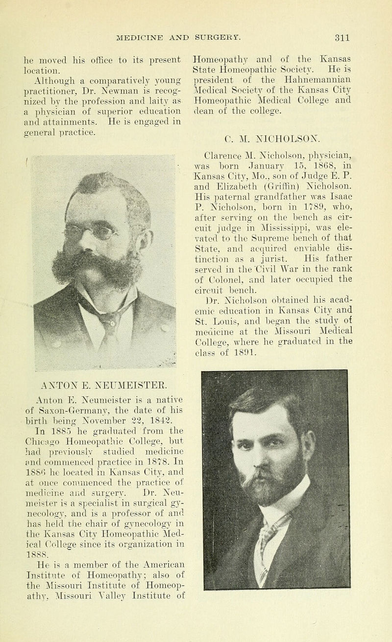 he moved his office to its present location. Although a comparatively young- practitioner, Dr. Newman is recog- nized by the profession and laity as- a physician of superior education and attainments. He is engaged in general practice. Homeopathy and of the Kansas State Homeopathic Society. He is president of the Hahnemannian Medical Society of the Kansas City Homeopathic Medical College and dean of the college. C. M. NICHOLSON. Clarence M. Nicholson, physician, was horn January 15, 1868, in Kansas City, Mo., son of Judge E. P. and Elizabeth (Griffin) Nicholson. His paternal grandfather was Isaac P. Nicholson, born in 1789, who, after serving on the bench as cir- cuit judge in Mississippi, was ele- vated to the Supreme bench of that State, and acquired enviable dis- tinction as a jurist. His father served in the 'Civil War in the rank of Colonel, and later occupied the circuit bench. Dr. Nicholson obtained his acad- emic education in Kansas City and St. Louis, and began the study of medicine at the Missouri Medical College, where he graduated in the class of 1891. ANTON E. NEUMEISTER. Anton E. Neumeister is a native of Saxon-Germany, the date of his birth being November 22, 1842. In 1885 he graduated from the Chicago Homeopathic College, but had previously studied medicine and commenced practice in 1878. In 1886 he located in Kansas City, and at once commenced the practice of medicine and surgery. I)r. Neu- meister is a specialist in surgical gy- necology, and is a professor of and has held the chair of gynecology in the Kansas City Homeopathic Med- ical College since its organization in 1888. He is a member of the American Institute of Homeopathy; also of the Missouri Institute of Homeop- athy, Missouri A7 alley Institute of