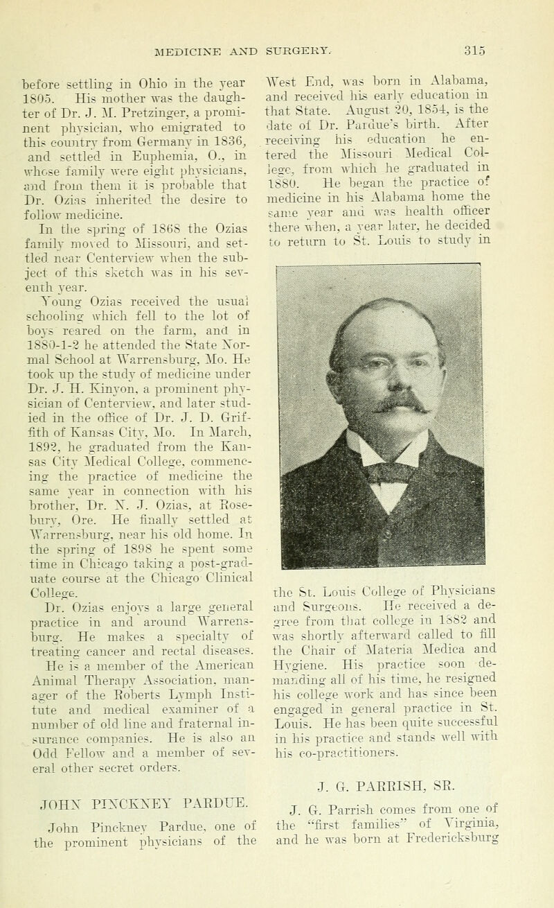 before settling in Ohio in the year 1805. His mother was the daugh- ter of Dr. J. M. Pretzinger, a promi- nent physician, who emigrated to this country from Germany in 1836, and settled in Eupheniia, 0., in whose family were eight physicians, and from them it is probable that Dr. Ozias inherited the desire to follow medicine. In the spring of 1868 the Ozias family moved to Missouri, and set- tled near Centerview when the sub- ject of this sketch was in his sev- enth year. Young Ozias received the usual schooling which fell to the lot of boys reared on the farm, and in 1880-1-2 he attended the State Xor- mal School at Warrensburg, Mo. He took up the study of medicine under Dr. J. H. Kinyon, a prominent phy- sician of Centerview, and later stud- ied in the office of Dr. J. D. Grif- fith of Kansas City, Mo. In March, 1892, he graduated from the Kan- sas City Medical College, commenc- ing the practice of medicine the same year in connection with his brother, Dr. X. J. Ozias, at Rose- bury, Ore. He finally settled at Warrensburg, near his old home. In the spring of 1898 he spent some time in Chicago taking a post-grad- uate course at the Chicago Clinical College. Dr. Ozias enjoys a large general practice in and around Warrens- burg. He makes a specialty of treating cancer and rectal diseases. He is a member of the American Animal Therapy Association, man- ager of the Roberts Lymph Insti- tute and medical examiner of a number of old line and fraternal in- surance companies. He is also an Odd Fellow and a member of sev- eral other secret orders. JOHN PIXCKXEY PARDEE. John Pinckney Pardue, one of the prominent physicians of the West End. was born in Alabama, and received his early education in that State. August 20, 1851, is the date of Dr. Pardue*s birth. After receiving his education he en- tered the Missouri Medical Col- lege, from which he graduated in 1880. He began the practice of medicine in his Alabama home the same year and was health officer there when, a year later, he decided to return to St. Louis to study in the St. Louis College of Physicians and Surgeons. He received a de- gree from that college in 1882 and was shortly afterward called to fill the Chair of Materia Medica and Hygiene. His practice soon de- manding all of his time, he resigned his college work and has since been engaged in general practice in St. Louis. He has been quite successful in his practice and stands well with his co-practitioners. J. G. PARRISH, SR. J. G. Parrish comes from one of the first families' of Virginia, and he was born at Fredericksburg