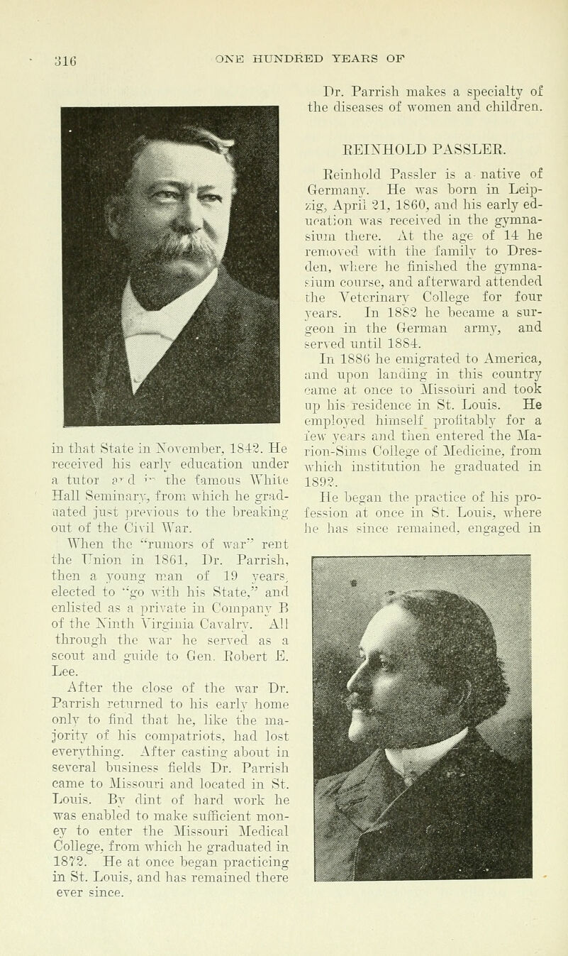 in that State in November, 1842. He received his early education under a tutor fT d ^ the famous White Hall Seminary, from which he grad- uated just previous to the breaking out of the Civil War. When the rumors of war' rent the TTnion in 1861, Dr. Parrish, then a }roung man of 19 yearsy elected to ''go with his State, and enlisted as a private in Company B of the Ninth Virginia Cavalry. All through the war he served as a scout and guide to Gen. Eohert E. Lee. After the close of the war Dr. Parrish returned to his early home only to find that he, like the ma- jority of his compatriots, had lost everything. After casting about in several business fields Dr. Parrish came to Missouri and located in St. Louis. By dint of hard work he was enabled to make sufficient mon- ey to enter the Missouri Medical College, from which he graduated in 1872. He at once began practicing in St. Louis, and has remained there ever since. Dr. Parrish makes a specialty of the diseases of women and children. REINHOLD PASSLER. Reinhold Passler is a native of Germany. He was born in Leip- zig, April 21, I860, and his early ed- ucation was received in the gymna- sium there. At the age of 14 he removed with the family to Dres- den, where he finished the gymna- sium course, and afterward attended the Veterinary College for four 3rears. In 1882 he became a sur- geon in the German army, and served until 18S4. In 1886 he emigrated to America, and upon landing in this country came at once to Missouri and took up his residence in St. Louis. He employed himself profitably for a few years and then entered the Ma- rion-Sims College of Medicine, from which institution he graduated in 1892. He began the practice of his pro- fession at once in St. Louis, where he has since remained, engaged in c