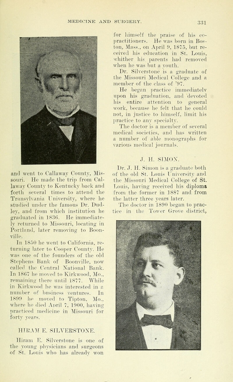 and went to Callaway County, Mis- souri. He made the trip from Cal- laway County to Kentucky back and forth several times to attend the Transylvania University, where he studied under the famous Dr. Dud- le3r, and from which institution he graduated in 1836. He immediate- ly returned to Missouri, locating in Portland, later removing to Boon- ville. In 1850 he went to California, re- turning later to Cooper County. He was one of the founders of the old Stephens Bank of Boonville, now called the Central National Bank. -In 1867 he moved to Kirkwood, Mo., remaining there until 1877. While in Kirkwood he was interested in a number of business ventures. In 1899 he moved to Tipton, Mo., where he died April 7, 1900, having practiced medicine in Missouri for fort}^ years. HIBAM E. SILVEESTONE. Hiram E. Silverstone is one of the young physicians and surgeons of St. Louis who has alreadv won for himself the praise of his co- practitioners. He was born in Bos- ton, Mass., on April 9, 1875, but re- ceived his education in St. Louis, whither his parents had removed when he was but a youth. Dr. Silverstone is a graduate of the Missouri Medical College and a member of the class of '97. He began practice immediately upon his graduation, and devoted his entire attention to general work, because he felt that he could not, in justice to himself, limit his practice to any specialty. The doctor is a member of several medical societies, and has written a number of able monographs for various medical journals. J. H. SIMON. Dr. J. H. Simon is a graduate both of the old St. Louis University and the Missouri Medical College of St. Louis, having received his diploma from the former in 1887 and from the latter three years later. The doctor in 1890 began to prac- tice in the Tower Grove district,