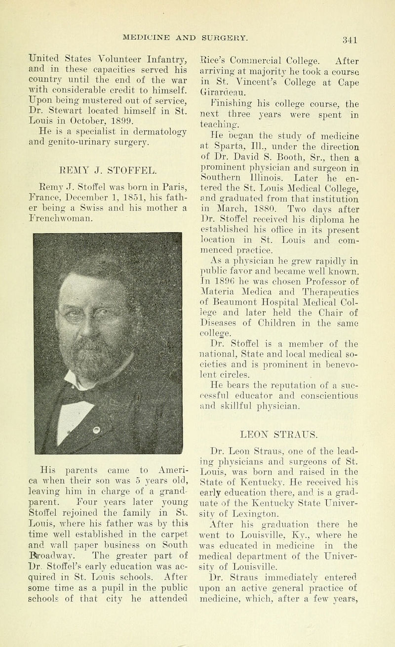 United States Volunteer Infantry, and in these capacities served his country until the end of the war with considerable credit to himself. Upon being mustered out of service, Dr. Stewart located himself in St. Louis in October, 1899. He is a specialist in dermatology and genito-urinary surgery. EEMY J. STOFFEL. Eemy J. Stoffel was born in Paris, France, December 1, 1851, his fath- er being a Swiss and his mother a Frenchwoman. His parents came to Ameri- ca when their son was 5 years old, leaving him in charge of a grand- parent. Four years later young Stoffel rejoined the family in Si. Louis, where his father was by this time well established in the carpet and wall paper business on South Biroadway. The greater part of Dr. Stoffel's early education was ac- quired in St. Louis schools. After some time as a pupil in the public schools of that city he attended Rice's Commercial College. After arriving at majority he took a course in St. Vincent's College at Cape Girardeau. Finishing his college course, the next three years were spent in teaching. He began the study of medicine at Sparta, 111., under the direction of Dr. David S. Booth, Sr., then a prominent physician and surgeon in Southern Illinois. Later he en- tered the St. Louis Medical College, and graduated from that institution in March, 1880. Two clays after Dr. Stoffel received his diploma he established his office in its present location in St. Louis and com- menced practice. As a physician he grew rapidly in public favor and became well known. In 1896 he was chosen Professor of Materia Medica and Therapeutics of Beaumont Hospital Medical Col- lege and later held the Chair of Diseases of Children in the same college. Dr. Stoffel is a member of the national, State and local medical so- cieties and is prominent in benevo- lent circles. He bears the reputation of a suc- cessful educator and conscientious and skillful physician. LEON STRAUS. Dr. Leon Straus, one of the lead- ing physicians and surgeons of St. Louis, was born and raised in the State of Kentucky. He received his early education there, and is a grad- uate of the Kentucky State Univer- sity of Lexington. After his graduation there he went to Louisville, Ky., where he was educated in medicine in the medical department of the Univer- sity of Louisville. Dr. Straus immediately entered upon an active general practice of medicine, which, after a few years,