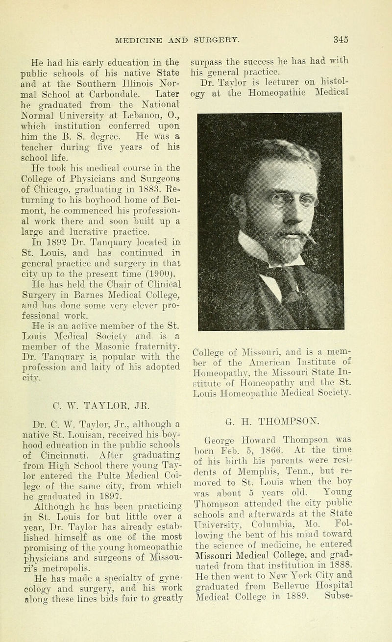 He had his early education in the public schools of his native State and at the Southern Illinois Nor- mal School at Carbondale. Later he graduated from the National Normal University at Lebanon, 0., which institution conferred upon him the B. S. degree. He was a teacher during five years of his school life. He took his medical course in the College of Physicians and Surgeons of Chicago, graduating in 1883. Ee- turning to his boyhood home of Bel- mont, he commenced his profession- al work there and soon built up a large and lucrative practice. In 1892 Dr. Tanquary located in. St. Louis, and has continued in general practice and surgery in that city up to the present time (1900). He has held the Chair of Clinical Surgery in Barnes Medical College, and has done some very clever pro- fessional work. He is an active member of the St. Louis Medical Society and is a member of the Masonic fraternity. Dr. Tanquary is popular with the profession and laity of his adopted citv. C. W. TAYLOE, JE. Dr. C, W. Taylor, Jr., although a native St. Louisan, received his boy- hood education in the public schools of Cincinnati. After graduating from High School there young Tay- lor entered the Pulte Medical Col- lege of the same city, from which he graduated in 1897. Although he has been practicing in St. Louis for but little over a year, Dr. Taylor has already estab- lished himself as one of the most promising of the young homeopathic physicians and surgeons of Missou- ri's metropolis. He has made a specialty of gyne- cology and surgery, and his work along' these lines bids fair to greatly surpass the success he has had with his general practice. Dr. Taylor is lecturer on histol- ogy at the Homeopathic Medical College of Missouri, and is a mem- ber of the American Institute of Homeopathy, the Missouri State In- stitute of Homeopathy and the St. Louis Homeopathic Medical Society. G. H. THOMPSON. George Howard Thompson was born Feb. 5, 1866. At the time of his birth his parents were resi- dents of Memphis, Tenn., but re- moved to St. Louis when the boy was about 5 years old. Young Thompson attended the city public schools and afterwards at the State University, Columbia, Mo. Fol- lowing the bent of his mind toward the science of medicine, he entered Missouri Medical College, and grad- uated from that institution in 1888. He then went to Yew York City and graduated from Bellevue Hospital Medical College in 1889. Subse-